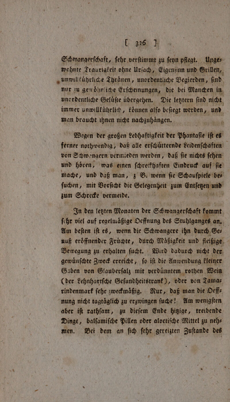 E 320) I Schwangerſchaft, ſehr verſtimmt zu ſeyn pflegt. Unge⸗ wohnte Traurigkeit ohne urſach, Eigenſinn und Grillen, „unmillführlige Thränen, unordentliche Begierden, find nur zu gewöhnt iche Erſcheinungen, die bei Manchen in unordentliche Gelüfte übergehen. Die letztern find nicht, immer unwillkuͤhrlich, koͤnnen alſo beſiegt werden „ und man braucht ihnen nicht nachzuhaͤngen. Wegen der großen Lebhaftigkeit der Phantaſie iſt es ferner nothwendig, daß alle erſchůtternde veidenſchaften von Schwongern vermieden werden, daß ſie nichts ſehen und hören, was einen ſchreckhaften Eindruck auf ſie mache, und daß man, z B. wenn fie Schauspiele ber ſuchen, mit Vorſicht die i gate 1 zum 4 bermeide. In den letzten Monaten der Schwangerſcheftf amt ſehr viel auf regelmäßige Oeffnung des Stuhlganges an. Am beſten iſt es, wenn die Schwangere ihn durch Ge⸗ nuß eröffnender Fruͤchte, durch Maͤßigkeit und fleißige , Bewegung zu erhalten ſucht. Wird dadurch nicht der gewuͤnſchte Zweck erreicht, ſo iſt die Anwendung kleiner Gaben von Glauberſalz mit verduͤnntem rothen Wein (der Lehnhartſche Geſundheitstrank), oder von Tama⸗ rindenmark ſehr zweckmaͤßig. Nur, daß man die Oeff⸗ nung nicht tagtäglich zu erzwingen ſuche! Am wenigſten aber iſt rathſam, zu dieſem Ende hitzige, treibende Dinge „ balſamiſche Pillen oder aloetiſche Mittel zu neh⸗ men. Bei dem an ſich ſehr gereizten Zuſtande des