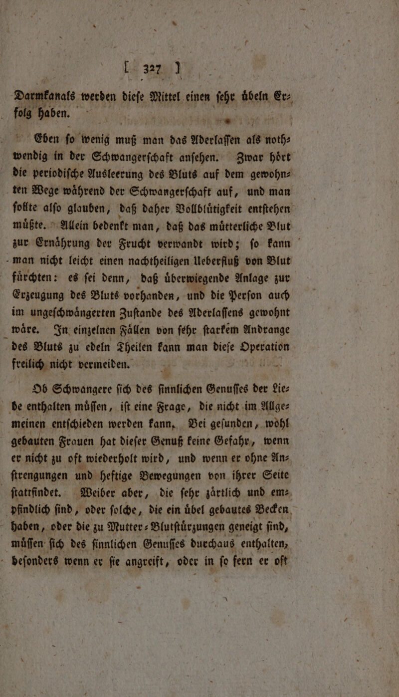 Darmkanals werden Biel Mittel einen ſehr hein, Erz folg haben. 1 Eben * bent u muß man das Aderlaſſen als noth⸗ wendig in der Schwangerſchaft anſehen. Zwar hoͤrt die periodiſche Ausleerung des Bluts auf dem gewohn⸗ ten Wege waͤhrend der Schwangerſchaft auf, und man ſollte alſo glauben, daß daher Vollbluͤtigkeit entſtehen muͤßte. Allein bedenkt man, daß das mütterliche Blut zur Ernaͤhrung der Frucht verwandt wird; ſo kann man nicht leicht einen nachtheiligen Ueberfluß von Blut fürchten: es fei denn P ‚daß überwiegende Anlage zur Erzeugung des Bluts vorhanden, und die Perfon auch im ungeſchwaͤngerten Zuſtande des Aderlaſſens gewohnt waͤre. In einzelnen Faͤllen von ſehr ſtarkem Andrange des Bluts zu edeln Theilen kann man dieſe Operation freilich nicht vermeiden. 49 — Ob Schwangere ſich des ſnlichen Genuſſes der Lie⸗ be enthalten muͤſſen, iſt eine Frage, die nicht im Allge⸗ i meinen entfchieden werden kann. Bei gefunden, wohl gebauten Frauen hat dieſer Genuß keine Gefahr, wenn er nicht zu oft wiederholt wird, und wenn er ohne An⸗ ſtrengungen und heftige Bewegungen von ihrer Seite | ſtattfindet. Weiber aber, die ſehr zaͤrtlich und em pfindlich find, oder ſolche, die ein übel gebautes Becken haben ‚ oder die zu Mutter s Blutftürzungen geneigt find, muͤſſen ſich des ſinnlichen Genuſſes durchaus enthalten, - befonders wenn er fie angreift, oder in fe fern er oft -