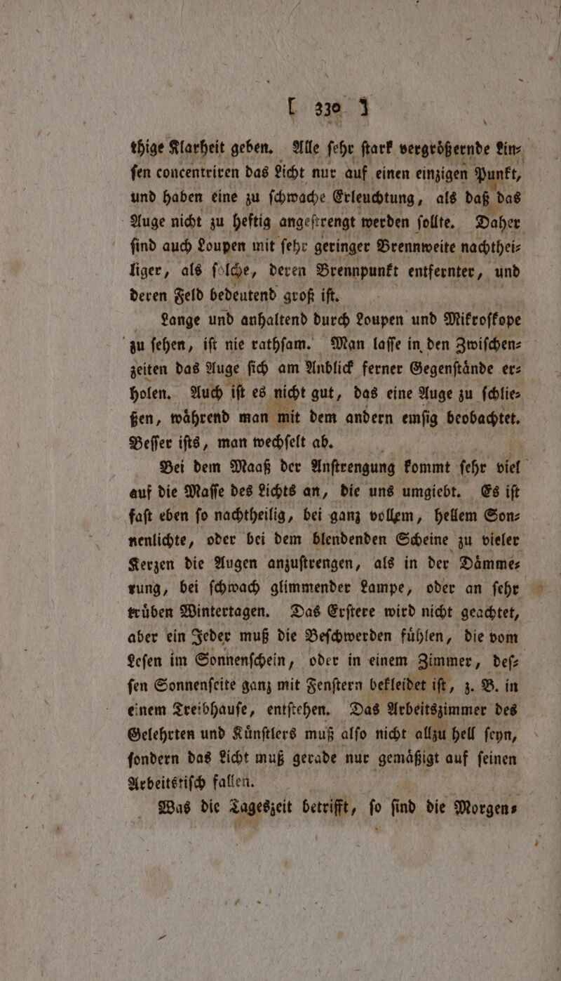 [ 330. j thige Klarheit geben, Alle ſehr ſtark vergröß ernde fine fen concentriren das Licht nur auf einen einzigen P. akt, und haben eine zu ſchwache Erleuchtung, als daß das , Auge nicht zu heftig angeſtrengt werden ſollte. Daher ſind auch Loupen mit ſehr geringer Brennweite nachthei⸗ liger, als fi Ide, deren Brennpunkt en und deren Feld bedeutend groß iſt. Lange und anhaltend durch Loupen und Mikroſkope zu ſehen, iſt nie rathſam. Man laſſe in den Zwiſchen⸗ zeiten das Auge ſich am Anblick ferner Gegenſtaͤnde er⸗ holen. Auch iſt es nicht gut, das eine Auge zu ſchlie⸗ ßen, waͤhrend man mit dem andern emſig krabat Beſſer iſts, man wechſelt ab. Ei Bei dem Maaß der Anſtrengung kommt ſehr biel auf die Maſſe des Lichts an, die uns umgiebt. Es iſt faſt eben ſo nachtheilig, bei ganz vollem, hellem Son⸗ nenlichte, oder bei dem blendenden Scheine zu vieler Kerzen die Augen anzuſtrengen, als in der Daͤmme⸗ rung, bei ſchwach glimmender Lampe, oder an fehr — truͤben Wintertagen. Das Erſtere wird nicht geachtet, aber ein Jeder muß die Beſchwerden fuͤhlen, die vom Leſen im Sonnenſchein , oder in einem Zimmer „deſ⸗ | fen Sonnenfeite ganz mit Fenſtern bekleidet if, z. B. in einem Treibhauſe, entſtehen. Das Arbeitszimmer des Gelehrten und Kuͤnſtlers muß alſo nicht allzu hell ſeyn, ſondern das Licht muß gerade nur gemaͤßigt auf ſeinen Arbeitstiſch fallen. | Was die Tageszeit betrifft, fo find die Ne *