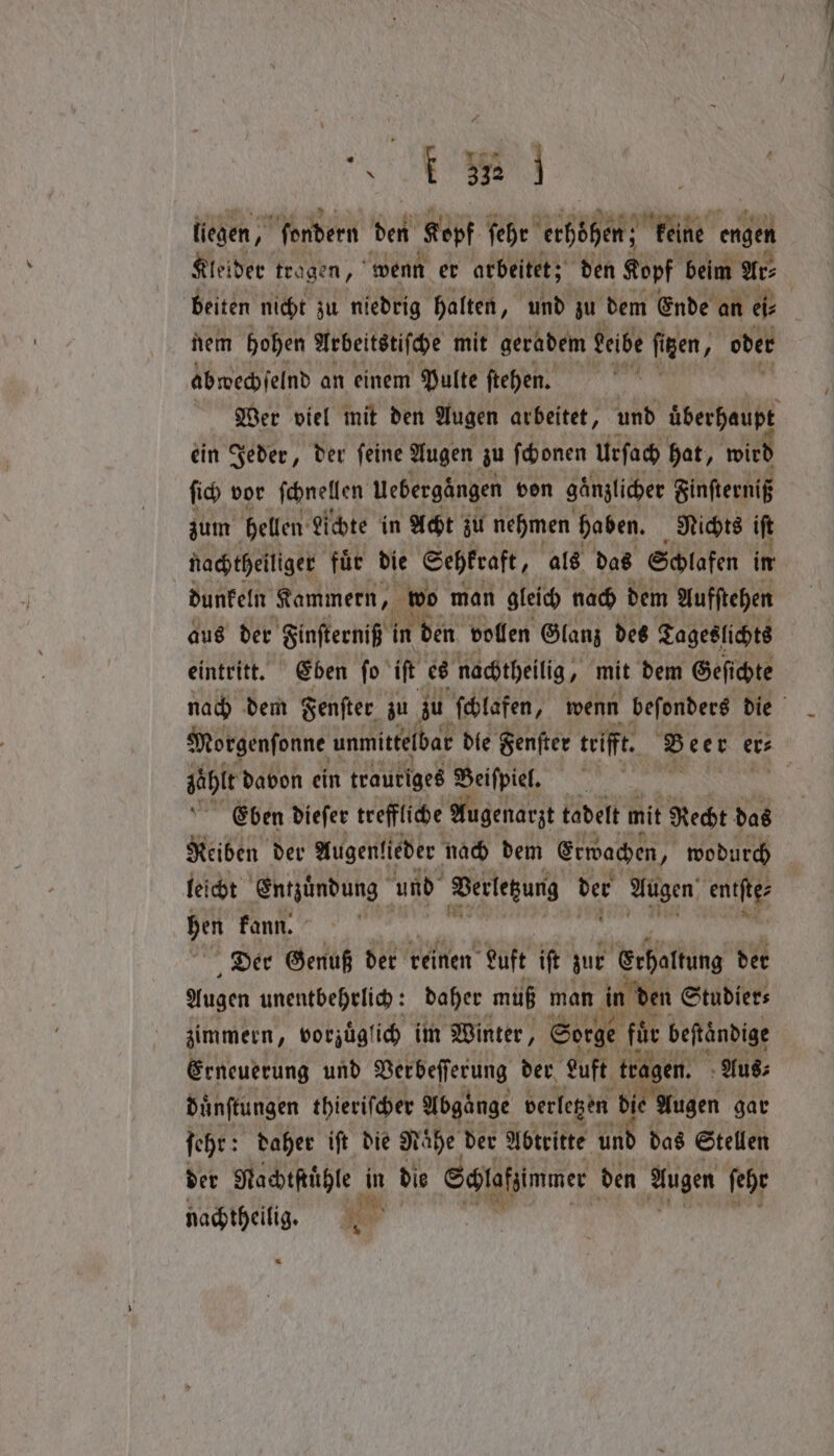 liegen, ſondern den Kopf ſehr erhöhen; keine engen Kleider tragen, wenn er arbeitet; den Kopf beim Ar⸗ beiten nicht zu niedrig halten, und zu dem Ende an eis | nem hohen Arbeitstiſche mit geradem Leibe figen, A oder abwechſelnd an einem Pulte ſtehen. | Mer viel mit den Augen arbeitet, und überhaupt ein Jeder, der feine Augen zu ſchonen urſach hat, wird ſich vor ſchnellen Uebergängen von gänzlicher Finſterniß zum hellen Lichte in Acht zu nehmen haben. Nichts iſt nachtheiliger fuͤr die Sehkraft, als das Schlafen im dunfeln Kammern, wo man gleich nach dem Aufſtehen aus der Finſterniß i in den vollen Glanz des Tageslichts eintritt. Eben ſo iſt es nachtheilig, mit dem Geſichte nach dem Fenſter zu zu ſchlafen, wenn beſonders die Morgenſonne unmittelbar die Fenſter trifft. Beer er⸗ zähle davon ein trautiges Beiſpiel. Eben dieſer treffliche Augenarzt tadelt mit Recht das Reiben der Augenlieder nach dem Erwachen, 7 wodurch leicht Entzuͤndung und Verlezung der Augen; entſte⸗ hen kann. Der Genuß der reinen Luft iſt zur Erhaltung der Augen unentbehrlich: daher muß man in en Studier⸗ zimmern, vorzüglich im Winter, Sorge für beftändige Erneuerung und Berbefferung der Luft tragen. Aus⸗ duͤnſtungen thieriſcher Abgänge verlegen die! Augen gar ſehr: daher iſt die Nähe der Abtritte und das Stellen der Nachtſtuͤhle in die Schlafzimmer den Augen febe nachtheilig. —