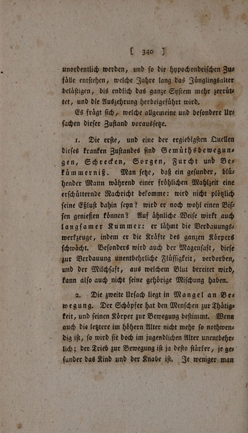 L 3830 J unordentlich werden, und ſo die hypochondriſchen Zus ; falle entſtehen, welche Jahre lang das Juͤnglings alter | beläftigen, bis endlich das ganze Syſtem mehr jerviite tet, und die Auszehrung herbeigeführt wird. y Es fragt ſich, welche allgemeine und beſondere ur; ſachen dieſer Zuſtand vorausſetze. | 1. Die erſte, und eine der ergiebigſten Quellen dieſes kranken Zuſtandes find Gemuͤthsbewegun⸗— gen, Schrecken, Sorgen, Furcht und Ber fümmerniß. Man ſetze, daß ein gefunder, bluͤ⸗ hender Mann waͤhrend einer froͤhlichen Mahlzeit eine erſchuͤtternde Nachricht bekomme: wird nicht plotzlich ſeine Eßluſt dahin ſeyn? wird er noch wohl einen Biſ⸗ ſen genießen koͤnnen? Auf aͤhnliche Weiſe wirkt auch langſamer Kummer: er lähmt die Verdauungs⸗ werkzeuge, indem er die Kräfte des ganzen Körpers ſchwaͤcht. Beſonders wird auch der Magenſaft, dieſe zur Verdauung unentbehrliche Fluͤſſgkeit, verdorben, und der Milchſaft, aus welchem Blut bereitet wird, kann alſo auch nicht ſeine gehoͤrige Miſchung haben. Die zweite Urſach liegt in Mangel an Be⸗ we sr g. Der Schöpfer hat den Menfchen zur Thaͤtig⸗ keit, und ſeinen Koͤrper zur Bewegung beſtimmt. Wenn auch die letztere im hoͤhern Alter nicht mehr fo nothwen⸗ dig iſt, ſo wird ſie doch im jugendlichen Alter unentbehr⸗ lich; der Trieb zur Bewegung iſt ja defto ftarfer, jenes funder das Kind und der Knabe, iſt. Je weniger man