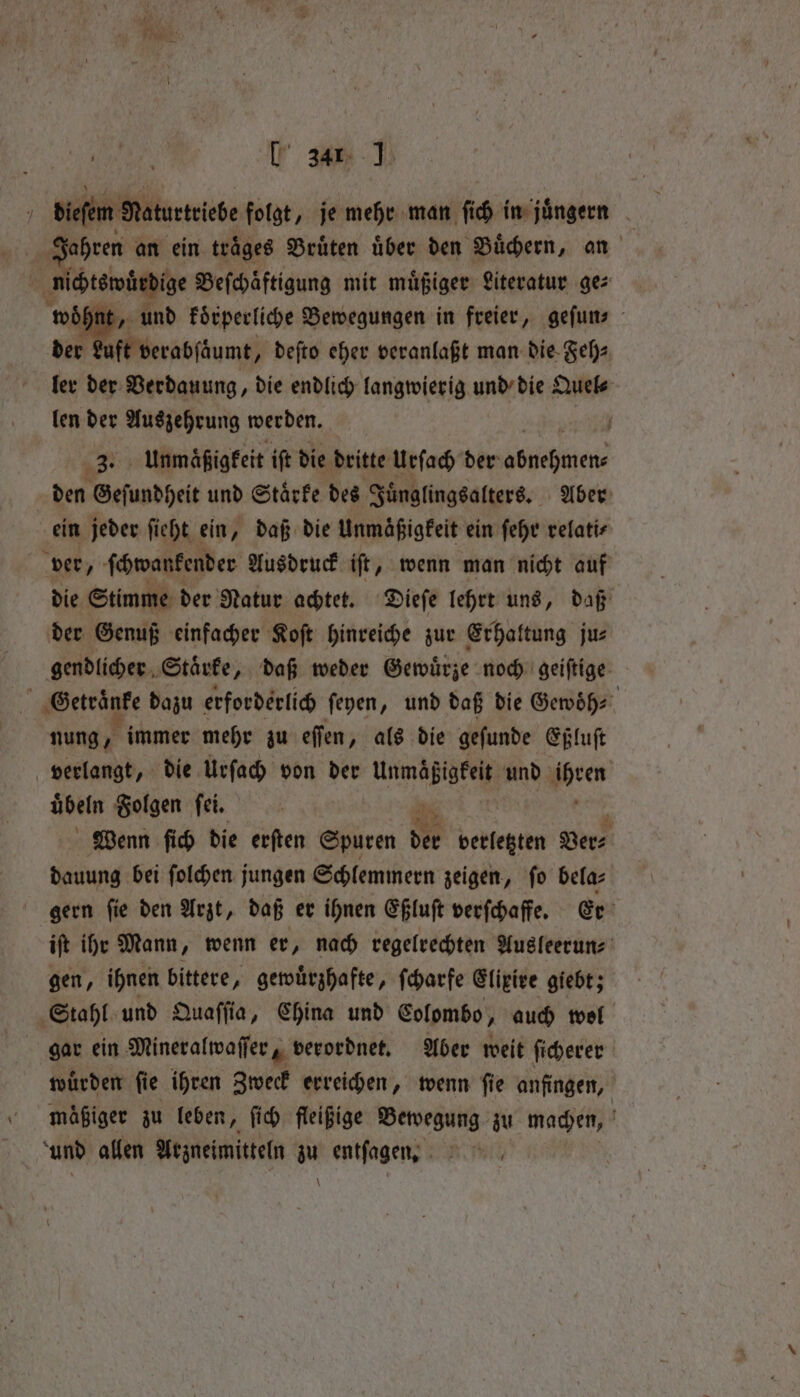 [ 34 J | dieſem Raturtriebe folgt, je mehr man ſich in juͤngern Jahren an ein trages Bruͤten über den Buͤchern, an 1 nichtswürdige Beſchaͤftigung mit muͤßiger Literatur ge⸗ woͤhnt, und koͤrperliche Bewegungen in freier, geſun⸗ der Luft verabſäumt, deſto eher veranlaßt man die Feh⸗ ler der Verdauung, die endlich langwierig und die Quel⸗ len der Auszehrung werden. f 3. unmaͤßigkeit iſt die dritte Urſach der een den Geſundheit und Staͤrke des Juͤnglingsalters. Aber ein jeder ſieht ein, daß die Unmaͤßigkeit ein ſehr refatis ver, ſchwankender Ausdruck iſt, wenn man nicht auf die Stimme der Natur achtet. Dieſe lehrt uns, daß der Genuß einfacher Koſt hinreiche zur Erhaltung ju⸗ gendlicher Starke, daß weder Gewürze noch geiſtige Getraͤnke dazu erforderlich ſeyen, und daß die Gewoͤh⸗ nung, immer mehr zu eſſen „als die geſunde Eßluſt verlangt, die Urſach von der eee und een übeln Folgen fei. ; Wenn ſich die erften Spuren der verletzten Ver⸗ dauung bei ſolchen jungen Schlemmern zeigen, ſo bela⸗ gern ſie den Arzt, daß er ihnen Eßluſt verſchaffe. Er iſt ihr Mann, wenn er, nach regelrechten Ausleerun⸗ gen, ihnen bittere, gewuͤrzhafte, ſcharfe Elixire giebt; Stahl und Quaſſia, China und Colombo, auch wol gar ein Mineralwaſſer, verordnet. Aber weit ſicherer wurden fie ihren Zweck erreichen, wenn fie anfingen, mäßiger zu leben, ſich fleißige Bewegung zu machen, und allen Arzneimitteln zu entſagen. RT, \