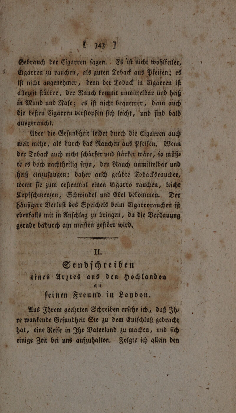 a \ er der Eigacren ſagen. Es ‘ft nicht boßlfekr, wl igaeven zu rauchen, als guten Toback aus § ' feifen; es e nicht angenehmer, denn der Toback in Sigatven iſt allezeit ſtaͤker, der Raub kommt unmittelbar und heiß in Mund und Naſe; es iſt nicht bequemer, denn auch die beſten Cigarren verstopfen ſich hie ‘und find SAN, 8 eee ‚ Aber die Geſundheit leidet durch die ehrten auch den mehr, als durch das Rauchen aus Pfeifen. Wenn der Toback auch nicht ſchaͤrfer und ſtaͤrker wäre, fo muͤß⸗ t. es doch nachtheilig ſeyn, den Rauch unmittelbar und 0 heiß einzufaugen: daher auch geübte Tobacksraucher, ̃ wenn fi e zum erſtenmal einen Eigarro rauchen, leicht | Kopfſchmerzen, 4 Schwindel und Ekel bekommen. Der buat re Verluſt des Speichels beim Eigarrorauchen iſt ebenfa 8 mit in Anſchlag zu bringen, da Pie Verdauung abe ba am mieiften geftber wien 8 — * | Men.) | Sendſchreiben eines Arztes aus den dichten en Gah ee 2 feinen Freund in Londen. hans Aus Ihrem geehrten Schreiben erſehe ich, daß Ih⸗ re e wanfende Geſundheit Sie zu dem Entſchluß gebracht hat „eine Reife in Ihr Vaterland zu machen, und ſich einige Zeit bei uns aufzuhalten. Folgte er allein den -