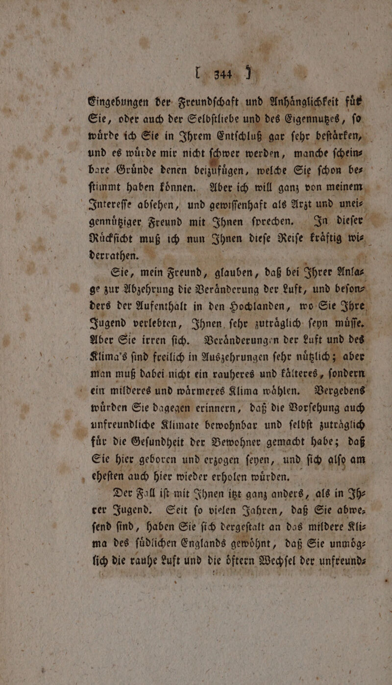 ~ yee ty Aue der Freundſchaft und Anhäͤnglichkeit fuͤr Sie, oder auch der Selbſtliebe und des Eigennutzes, ſo und es wuͤrde mir nicht ſchwer werden, manche ſchein⸗ ſtimmt haben koͤnnen. Aber ich will ganz von meinem | =e gennuͤtziger Freund mit Ihnen fprechen. In dieſen Ruͤckſicht mb ich nun e dieſe Reiſe kräftig wi⸗ derrathen. Sie, mein Freund fy 3 „daß bei Ihrer antes ge zur Abzehrung die Veränderung der Luft, und beſon⸗ ders der Aufenthalt in den Hochlanden, wo Sie Sore Jugend verlebten, Ihnen ſehr zutraͤglich ſeyn mie, Aber Sie irren ſich. Bevanderungen der Luft und des Klima’ 8 find freilich in Aus zehrungen ſehr nuͤtzlich aber man muß dabei nicht ein rauheres und Falteres, ſondern ein milderes und waͤrmeres Klima wählen. Vergebens wuͤrden Sie dagegen erinnern, daß die Vorſehung auch Sie hier geboren und erzogen ſeyen, und fi alſo am eheſten auch hier wieder erholen wuͤrden. Der Fall iſt mit Ihnen itzt ganz anders, als in Rn rer Jugend. Seit ſo vielen Jahren, daß Sie abwe⸗ ſend ſind, haben Sie ſich dergeſtalt an das mildere Kli⸗ ma des füdlichen Englands gewöhnt, daß Sie unmoͤg⸗ | lich die rauhe euft und bie öfteen Wechſel der 1