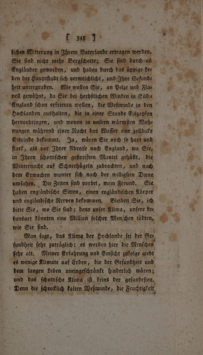 ben der Haupiſtadt ſich verweichlicht, und Ihre Gefund⸗ heit untergraben. Wie wollen Sie, an Pelze und Fla⸗ England ſchon erfrieren wollen, die Weſtwinde in den hervorbringen, np wovon in unſern seärigßen Boh: nungen während einer Nacht das Waſſer eine golldice in Ihren ſchottiſchen geſtreiften Mantel gehuͤllt, die Winternacht auf Schneehuͤgeln zubrachten, und nach dem Ei wachen munter ſich nach der willigſten Dirne umſahen. 0 Die Zeiten ſind vorbei, mein Freund. Sie haben englaͤndiſche Sitten, einen englaͤndiſchen Körper und englaͤndiſche Nerven bekommen. Bleiben Sie, ich bitte Sie, wo Sie ſind; denn unſer Kuma, unſere Le⸗ wie Sie find, - ſundheit ſehr zutraͤglich: es werden hier die Menſchen ſehr alt. Meiner Erfahrung und Einſicht zufolge giebt dem langen Leben unein akt hinderlich waͤren; und das ſchottiſche Klima iſt keins der geſundeſten. ! Denn die ſchrecklch kalten Weſtiwinde &gt; die Seuchtigket, ay