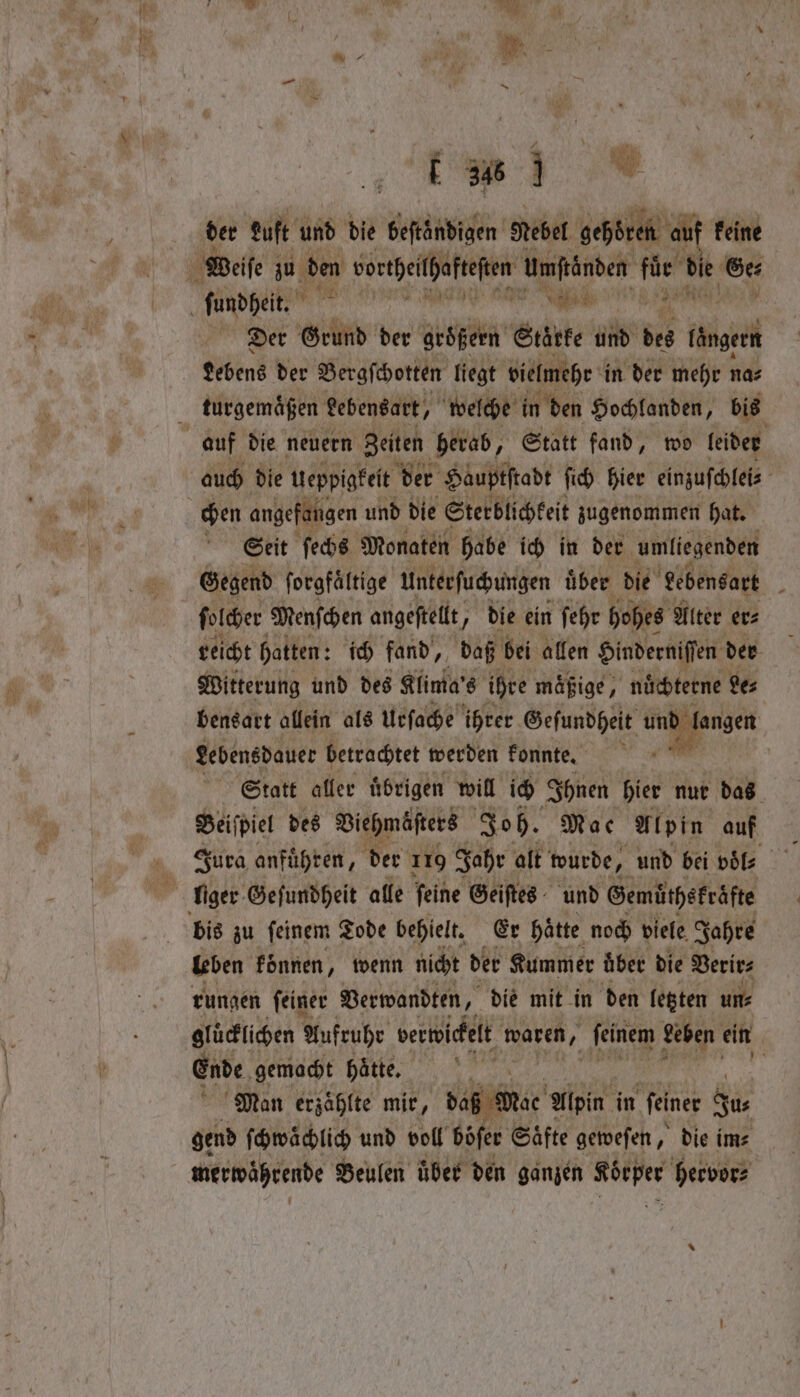 7 E 8 der Luft und die pin Nebel gehören auf keine Der Grund der größern Stärke und des ii Lebens der Bergſchotten liegt vielmehr in der mehr na⸗ turgemaͤßen Lebensart, welche in den Hochlanden, bis auch die Ueppigkeit der Hauptstadt ſich hier einzuſchlei⸗ Seit ſechs Monaten habe ich in der umliegenden Gegend ſorgfaͤltige Unterſuchungen uͤber die Lebensart ſolcher Menſchen angeſtellt, J die ein ſehr hohes Alter er⸗ reicht hatten: ich fand, daß bei allen Hinderniſſen der Witterung und des Klima's ihre mäßige, nuͤchterne Ses bensart allein als Urſache ihrer Geſundheit und fangen. Lebensdauer betrachtet werden konnte. ‘ | Statt aller ubrigen will ich Ihnen hier nur das Beiſpiel des Viehmöſters Joh. Mae Alpin auf Jura anfuͤhren, der 110 Jahr alt wurde, und bei pile bis zu feinem Tode behielt. Er hatte noch viele Jahre leben konnen, wenn nicht der Kummer fiber die Verir⸗ rungen ſeiner Verwandten, ’ die mit in den letzten un⸗ gluͤcklichen Aufruhr verwickelt waren, ſeinem Leben ein Ende gemacht hatte, | “Man erzählte mir, bag wee Alpin in feiner Ju⸗ gend ſchwaͤchlich und voll böſer Saͤfte geweſen, die im⸗