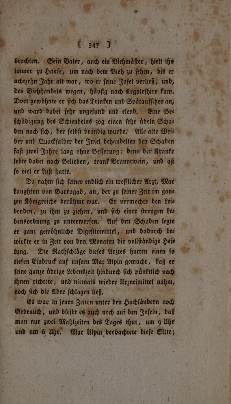 b ig ih: | Sein Vater, auch ein Winde, hielt ihn i immer zu Hauſe, um nach dem Vieh zu fehe | achtzehn Jahr alt war, wo er feine Inſel verließ, und, des Viehhandels wegen, Häufig. nach Arghleſhire kam. und ward dabei ſehr ungeſund und elend. Eine Be⸗ ſchädigung des Schienbeins zog einen ſehr uͤbeln Scha⸗ faſt zwei Jahre lang ohne Beſſerung: denn der Kranke lebte dabei nach Belieben, tram Dranntioei „ und af fe viel er Luft hatte. zen Serie berühmt war. Er vermochte den Lei⸗ denden, zu ihm zu ziehen, und ſich einer ſtrengen des bensordnung zu unterwerfen. Auf den Schaden legte er ganz gewoͤhnliche Digeſtivmittel ri und dadurch bez wirkte er in Zeit von drei Monaten die vollftändige Heis lung. Die Nathſchläge dieſes Arztes hatten einen fo ; tiefen Eindruck auf unſern Mac Alpin gemacht, daß er iͤhrnen richtete, und niemals wieder Hejnelinuttet i noch ſich die Ader ſchlagen ließ. Es war in jenen Zeiten unter den Hochlaͤndern ie Gebrauch, und bleibt es auch noch auf den Inſeln, daß man nur zwei Maftzeten des Tages thut, um 9 uhr und um 6 uhr. Mac Alpin beobachtete dieſe Sitte;