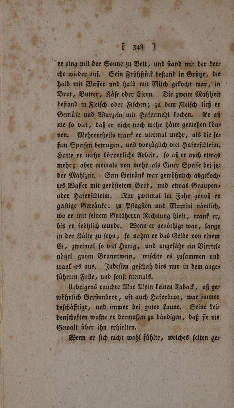 | ‘ihe F 348 J er ging bite Sonne zu Bett, und tand mit der Ler⸗ che wieder auf. Sein Fruͤhſtuͤck beſtand in Gruͤtze, die halb mit Waſſer und halb mit Milch gekocht war, in Brot, Butter, Kaͤſe oder Eiern. Die zweite Mahlzeit beſtand in Fleiſch oder Fiſchen; zu dem Fleiſch ließ er Gemuͤſe und Wurzeln mit Hafermehl kochen. Er aß nie ſo viel, daß er nicht noch mehr haͤtte genießen fine nen. Mehrentheils trank er viermal mehr, als die fee ſten Speifen betrugen, und vorzüglich viel Haferſchleim. Hatte er mehr koͤrperliche Arbeit, ſo aß er auch etwas mehr; aber niemals von mehr als Einer Speiſe bei jez der Mahlzeit. Sein Getraͤnk war gewoͤhnlich abgekoch⸗ tes Waſſer mit geroͤſtetem Brot, und etwas Graupen⸗ oder Haferſchleim. Nur zweimal im Jahr genoß er geiftige Getraͤnke: zu Pfingſten und Martini namlich, wo er mit ſeinem Gutsherrn Rechnung hielt, trank er, bis er, froͤhlich wurde. Wenn er gendthigt war, lange in der Kaͤlte zu ſeyn, ſo nahm er das Gelbe von einem Ei, zweimal ſo viel Honig, und ungefähr ein Viertel⸗ noͤßel guten Branntwein, miſchte es zuſammen und trank es aus. Indeſſen geſchah dies nur in dem ange⸗ fuͤhrten Falle , und fonft niemals. 4 Uebrigens rauchte Mac Alpin keinen Taback, aß ge⸗ woͤhnlich Gerſtenbrot, oft auch Haferbrot, war immer beſchaͤfftigt, und immer bei guter Laune. Seine Lei⸗ denſchaften wußte er dermaßßſſtzu bändigen, daß fie nie Gewalt über ihn erhielten. Wenn er ſich nicht wohl fühlte, welches ſelten ge⸗