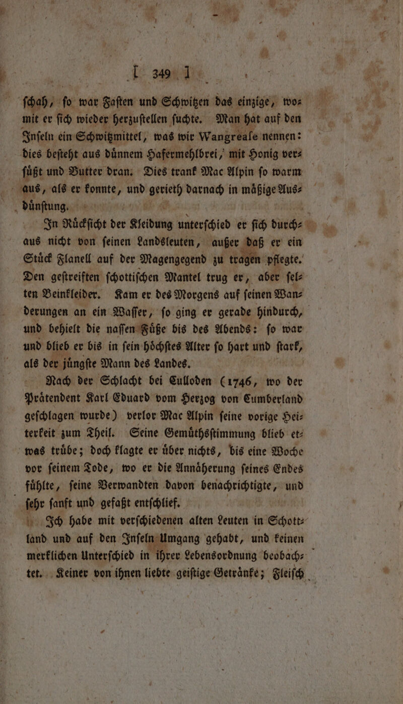 El j mit er ſich wieder herzuſtellen ſuchte. Man hat auf den Inſeln ein Schwitzmittel, was wir Wankréate: nennen: dies beſteht aus duͤnnem Hafermehlbrei, mit Honig ver⸗ ö a aus, als er konnte A und Pa silat in mäßige Aus⸗ duͤnſtung. 0 905 aus nicht von ſeinen Landsleuten, außer 4 er ein Stuͤck Flanell auf der Magengegend zu tr ten Beinkleider. Kam er des Morgens auf ſeinen Wan⸗ — und behielt die naſſen Sige bis des Abends: ſo war und ae er bis in fein hichftes Alter fo hart und nk als der juͤngſte Mann des Landes, Nach der Schlacht bei Culloden (1746, wo der geſchlagen wurde) verlor Mac Alpin ſeine vorige Hei⸗ terkeit zum Theil. Seine Gemuͤthsſtimmung blieb et⸗ was truͤbe; doch klagte er uͤber nichts, bis eine Woche vor feinem Tode, wo er die Annäherung feines Endes fuͤhlte ‚ feine Verwandten davon ated te und ſehr ſanft und gefaßt entſchlief. | land und auf den Inſel 5 Umgang gehabt, und keinen