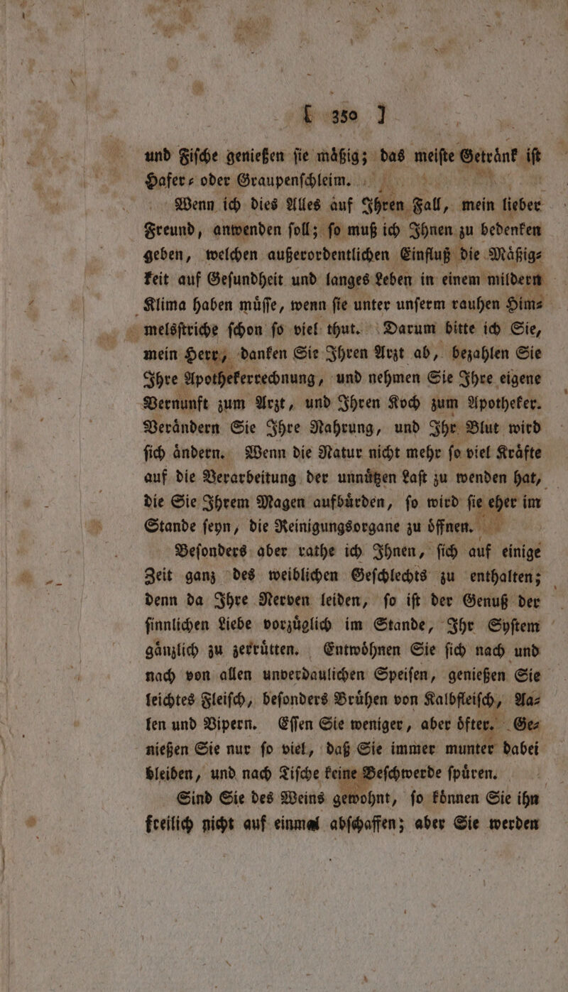Eu 350 . und Fiſche genießen fie mäßig; das meiste ena 5 Hafer oder Graupenſchleim. IR: 195 ; Wenn ich dies Alles auf Ihren Fall, „ mein leber e anwenden ſoll; ſo muß ich Ihnen zu bedenken geben, welchen außerordentlichen Einfluß die Maͤßig⸗ keit auf Geſundheit und langes Leben in einem mildern Klima haben muͤſſe, wenn ſie unter unſerm rauhen Him⸗ melsſtriche ſchon fo viel thut. Darum bitte ich Sie, Ihre Apotl rechnung, und nehmen Sie Ihre eigene Vernunft zum Arzt, und Ihren Koch zum Apotheker. Veraͤndern Sie Ihre Nahrung, und Ihr Blut wird ſich ändern. Wenn die Natur nicht mehr fo viel Kräfte auf die Verarbeitung der unnitgen Laſt zu wenden hat, die Sie Ihrem Magen aufbuͤrden, ſo wird bh im Stande ſeyn, die Reinigungsorgane zu oͤffnen. ew Beſonders aber rathe ich Ihnen, ſich auf einige Zeit ganz des weiblichen Geſchlechts zu enthalten; denn da Ihre Nerven leiden, ſo iſt der Genuß der finnlichen Liebe vorzuͤglich im Stande, Ihr Syſtem gänzlich zu zerruͤtten. Entwöhnen Sie fic) nach und nach von allen unverdaulichen Speiſen, genießen Sie leichtes Fleiſch, beſonders Bruͤhen von Kalbfleiſch, Aa⸗ len und Vipern. Eſſen Sie weniger, aber öfter „ Ge⸗ nießen Sie nur fo viel, daß Sie immer munter dabei bleiben, und nach Tiſche keine Beſchwerde ſpuͤren. Sind Sie des Weins gewohnt, ſo koͤnnen Sie ihn freilich nicht auf einmal abſchaffen; aber Sie werden