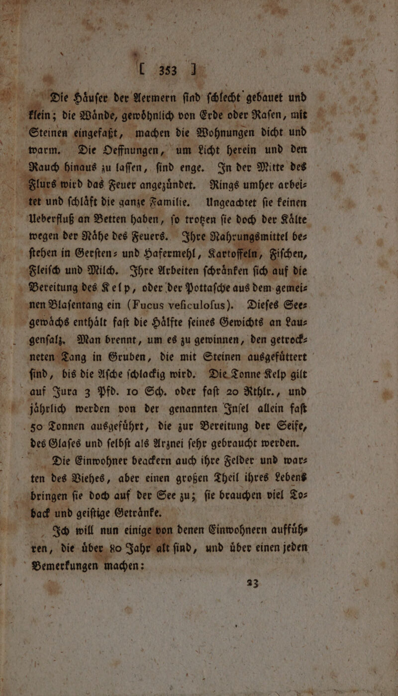 j ! ‘ 1 \ é ” ER * 3 ae { a 4 353 * tl ngefaßt, machen die Wohnungen dicht und 5 warm. Die Oeffnungen, 4 um Licht herein und den AM hinaus zu laſſen, find enge. In der Mitte des Flurs w ird das Feuer angezuͤndet. Rings umher arbei⸗ A tet und ſchlaͤft die ganze Familie. Ungeachtet ſie keinen wegen der Mahe des Feuers. Ihre Nahrung: ſtehen in Gerftens und Hafermehl, gartofels, Fleiſch und Milch. Ihre Arbeiten ſchroͤnken ſich auf die * Bereitung des Kelp, oder der Pottaſche aus dem gemei⸗ nen Blaſentang ein (Fucus veſiculoſus). Dieſes See⸗ gewaͤchs enthaͤlt faſt die Haͤlfte ſeines Gewichts an Lau⸗ genſalz. Man brennt, um es zu gewinnen, den getrock⸗ en ſind, bis die Aſche ſchlackig wird. Die Tonne Kelp gilt ee jabrlich werden von der genannten Inſel allein faft 50 Tonnen ausgefuͤhrt, die zur Bereitung der Seife, - Be Glaſes und ſelbſt als Arznei ſehr gebraucht werden. Die Einwohner beackern auch ihre Felder und war⸗ f ten des Viehes, aber einen großen Theil ihres Lebens bringen fie doch auf der See zu; fie brauchen viel To⸗ bock und geiftige Getränke. e von denen Einwohnern auffuͤh⸗ Len, die über, do Jahr alt g sage sm | | ' | | 23 Weg