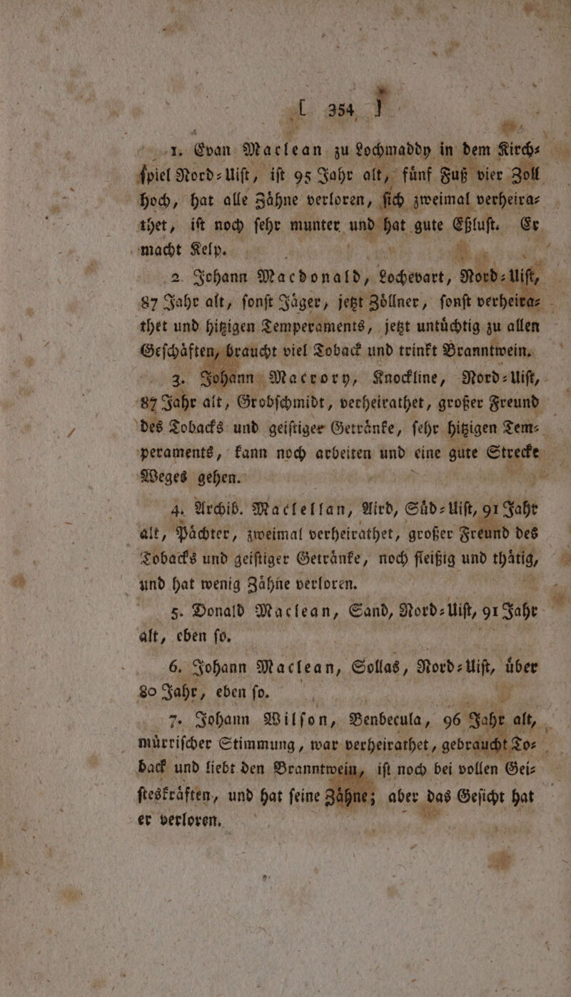 . 2 ſpiel Nord: uiſt, iſt 95 Jahr alt, fünf Faß ier, Zoll hoch, hat alle Zähne verloren, ſich zweimal verheira⸗ thet, itt noch ſehr munter wapabet, gute Eßluſt. Er 2. Johann Macdonald, ‚ Lohevart, Nord Va thet und hizigen Temperaments, jetzt untuͤchtig zu allen Geſchäften braucht viel To back und trinkt Branntwein. Soh nn Macrory, Knockline, Nord: Uiſt, 8 Jahr alt, Grobſchmidt, verheirathet, großer Freund des Tobacks und geiftigee Getraͤnke, ſehr hitzigen Tem: peraments, kann noch arbeiten und e 17 mB Weges gehen. l ee 4. Archib. Maclellan, Aird, Suͤd⸗ ⸗Uiſt, 91 1 Jahr alt, Pächter, zweimal verheirathet, großer Freu nd des Tobacks und geiſtiger Getraͤnke, noch fleißig und wg, und hat wenig Zähne verloren. S. Donald Maclean, Sand, Nord: ui, oeh alt, eben ſo. 6. Johann Maclean, Sollas, Rord⸗ Uiſt, uͤber 80 Jahr, eben fo. 1 7. Johann Wilſon, Benbecula, 96 Qube ol, mürriſcher Stimmung, war derheirathet, gebraucht To⸗ back und liebt den Branntwein ſteskrͤften und hat feine: 0 | er verloren. 1