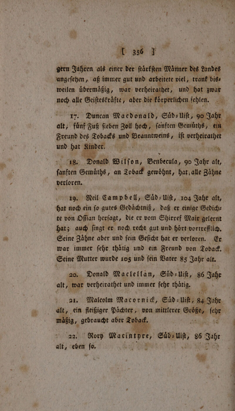 ids w ake : an I 336 J ‘ gern Jie als einer der ſtaͤrkſten Männer des andes angeſehen, aß immer gut und ar itete viel, trank bigs weilen uͤbermaͤßig N war verheir 8 und hat zwar | 17. Duncan Macdonald, Sid: 905 90 Saher alt, fünf Fuß ſieben Zoll hoch, ſanften Gemüͤths, Freund des Tobacks und Branntweins, iſt vereint und hat ne Sh N ens fre . Donald Wilf on, Benbecula, 9o Jahr alt, fanften Gemuͤths, an Toback gewöhnt, hat alle Zähne * verloren. f ore 19. Neil Campbell „Suͤd⸗ uit, 104 Jahe alt, hat noch ein ſo gutes Gedaͤchtniß, daß er einige Gedich⸗ te von Oſſian herſagt, die er vom Shirref Mair gelernt hat; auch ſingt er noch recht gut und hoͤrt vortrefflich. Seine Zaͤhne aber und ſein Geſicht hat er verloren. Er war immer ſehr thaͤtig und ein Freund von Toback. Seine Mutter wurde 105 und fein Vater 85 Jahr alt. 20. Donald Maclellan, Suͤd⸗ 2 Uift, 86 Jahr alt „ war verheirathet und immer febe thatig *. — mäßig, gebraucht aber Toback. 22. Rory Macintpen, Sid: ra 86 Johr alt, * 8 N L a ae