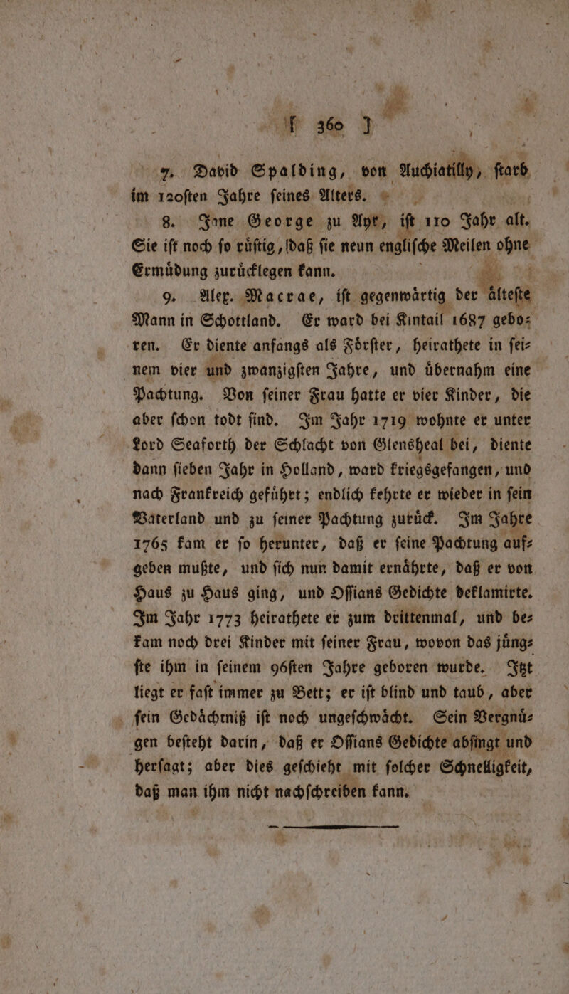 7. David Spalding, von “Muciatilly, be im 120ften Jahre feines. Alters. * | 8. Ine George zu Ayr, iſt 110 Jahr alt Sie iſt noch fo rüftig , daß ſi e neun englifce Meilen ohne Ermuͤdung zurücklegen kann. oe 9. Alex. Macrae, iſt gegenwärtig der ete Mann in Schottland. Er ward bei Kintail 1687 gebo⸗ ren. Er diente anfangs als Foͤrſter, heirathete in ſei⸗ nem vier und zwanzigsten Jahre, und übernahm eine Pachtung. Von ſeiner Frau hatte er vier Kinder, die aber ſchon todt find. Im Jahr 1719 wohnte er unter Lord Seaforth der Schlacht von Glenéheat bei, diente dann ſieben Jahr in Holland, ward kriegsgefangen, und nach Frankreich gefuͤhrt; endlich kehrte er wieder in ſein Vaterland und zu ſeiner Pachtung zuruͤck. Im Jahre 1765 kam er ſo herunter, daß er ſeine Pachtung auf⸗ geben mußte, und ſich nun damit ernaͤhrte, daß er von Haus zu Haus ging, und Oſſians Gedichte deklamirte. Im Jahr 1773 heirathete er zum drittenmal, und be⸗ kam noch drei Kinder mit ſeiner Frau, wovon das juͤng⸗ ſte ihm in feinem göften Jahre geboren wurde. Fee liegt er faſt immer zu Bett; er iſt blind und taub, aber ſein Gedaͤchtniß iſt noch ungeſchwaͤcht. Sein Vergnuͤ⸗ gen beſteht darin, daß er Oſſians Gedichte abſingt und herſagt; aber dies geſchieht mit ſolcher Schnelligkeit daß man ih nicht nachſchreiben kann. — — 2