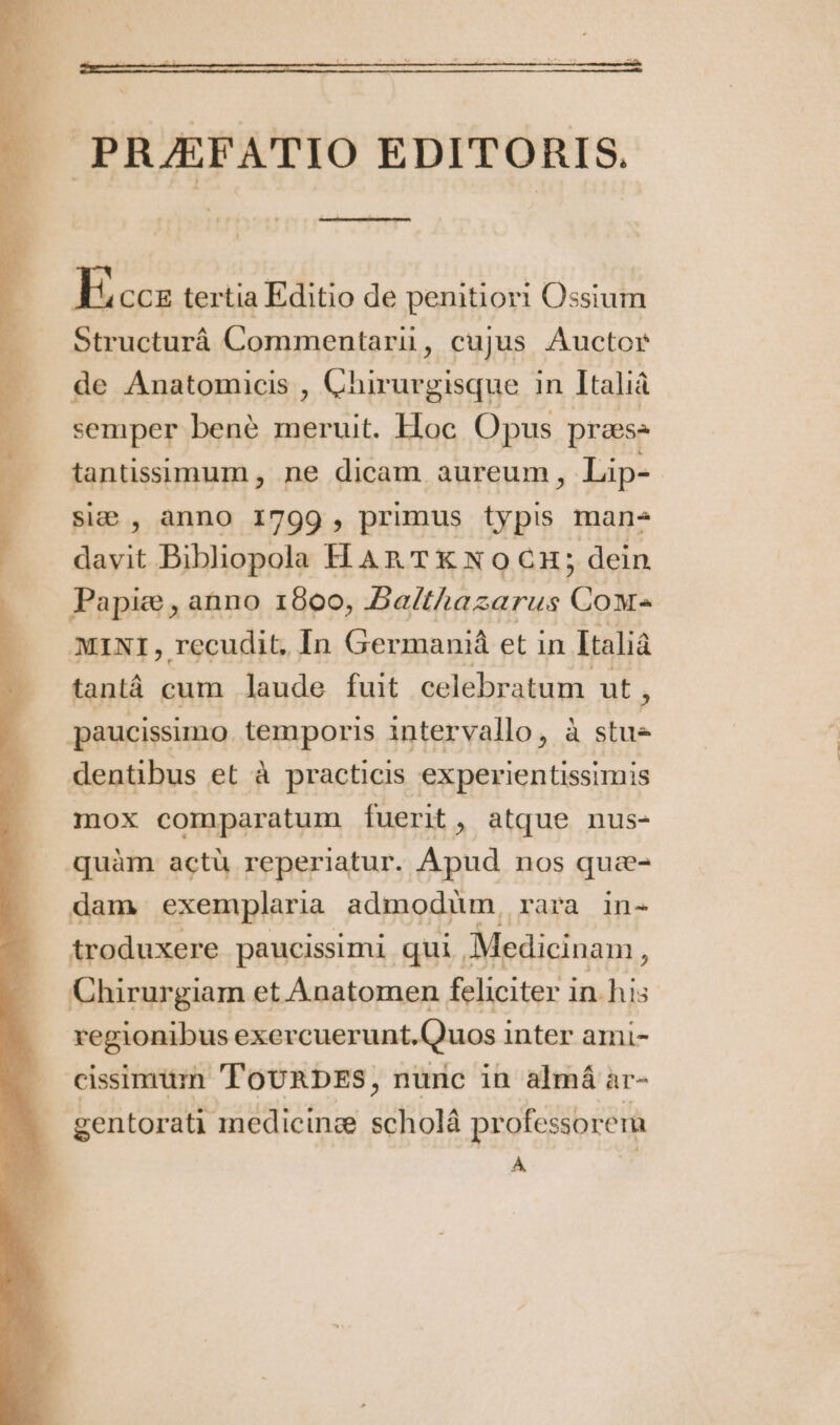 PRÆFATIO EDITORIS. —————— —— —— Ecc tertia Editio de penitiori Ossium Structurá Commentarii , cujus Auctor de Anatomicis , Chirurgisque in Italià semper benè meruit. Hoc. Opus prass tantissimum, ne dicam aureum, Lip- siæ , anno 1799, prumus typis mans davit Bibliopola H An TX X0 CH; dein Papie , anno 1800, Ba/thazarus Cow MINI, recudit, In Germaniá et in Italià tantá cum laude fuit celebratum. ut , paucissimo. temporis intervallo ».à ne dentibus et à practicis experientissimis mox comparatum fuerit, atque nus- quàm actü reperiatur. Apud nos quæ- dam exemplaria. admodum, Lara in- troduxere paucissimi qui. Medicinam ; Chirurgiam et Anatomen feliciter i in his regionibus exercuerunt. Quos inter ami- cissimum 'ToURDES, nunc in almá ar- gentorati medicinæ scholâ professorem À