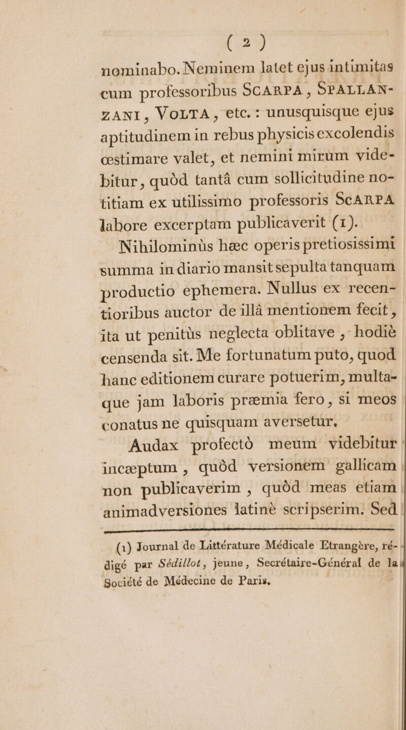 nominabo. Neminem latet ejus intimitas cum professoribus SCARPA, SPALLAN- ZANI, VOLTA, etc.: unusquisque ejus aptitudinem in rebus physicis excolendis cestimare valet, et nemini mirum vide- bitur, quód tantá cum sollicitudine no- titiam ex utilissimo professoris SCARPA labore excerptam publicaverit (1). Nihilominüs haec operis pretiosissimi summa in diario mansitsepulta tanquam productio ephemera. Nullus ex recen- tioribus auctor de illà mentionem fecit , ita ut penitüs neglecta oblitave , hodiè censenda sit. Me fortunatum puto, quod : hanc editionem curare potuerim, multa- que jam laboris praemia fero, si meos conatus ne quisquam aversetur, Audax profectó meum videbitur inceptum , quód versionem gallicam | non publicaverim , quód meas etiam | animadversiones latiné scripserim. Sed (Q1) Journal de Littérature Médicale Etrangère, ré- digé par Sédillot, jeune, Secrétaire-Général de la Société de Médecine de Paris. |