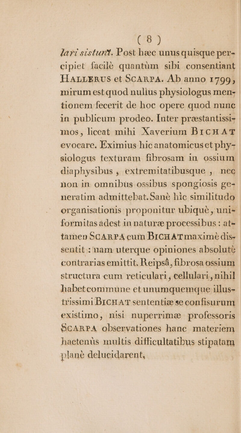 (6) lart sistunt. Post heec unusquisque per- | cipiet facilé quantüm sibi consentiant HALLERUS et SCARPA. Ab anno 1799, mirum est quod nulius physiologus men- tionem fecerit de hoc opere quod nunc in publicum prodeo. Inter preestantissi- iios, liceat mihi Xaverium BICHAT evocare, Eximius hic anatomicus et phy- siologus texturam fibrosam in ossium diaphysibus , extremitatibusque , nec non in omnibus ossibus spongiosis ge- neratim admittebat.Sané hic similitudo organisationis proponitur ubiqué , unis formitas adest in nature processibus : at- tamen SCARPA cum BICHATmaximè dis- sentit: nam uterque opiniones absolute contrarias emittit. Reipsá, fibrosa ossium structura cum reticulari , cellulari , nihil habetcommune et unumquemque illus- trissimi DICHA sententiæ se confisurum existimo, nisi nuperrime professoris SCARPA observationes hanc materiem hactenüs multis difficultatibus stipatam plane delucidarent, |