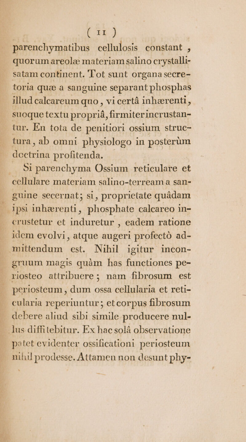 parenchymatibus cellulosis constant , quorum areolæ materiam salino crystalli- satam continent. Tot sunt organa secre- toria quæ a sanguine separant phosphas illud calcareum quo, vi certà inhærenti, suoque textu propriá, firmiterincrustan- tur. En tota de penitiori ossium struc- tura, ab omni physiologo in posterüm dectrina profitenda. | ... Si parenchyma Ossium reticulare et guine secernat; si, proprietate quâdam ipsi inhærenti, phosphate calcareo in- crustetur et induretur , eadem ratione idem evolvi, atque augeri profectó ad- gruum magis quàm has functiones pe- riosteo attribuere; nam fibrosum est periosteum , dum ossa cellularia et reti- cularia reperiuntur; etcorpus fibrosum debere aliud. sibi simile producere nul- patet evidenter ossificationi periosteum nih prodesse. Attamen non desunt phy- ^