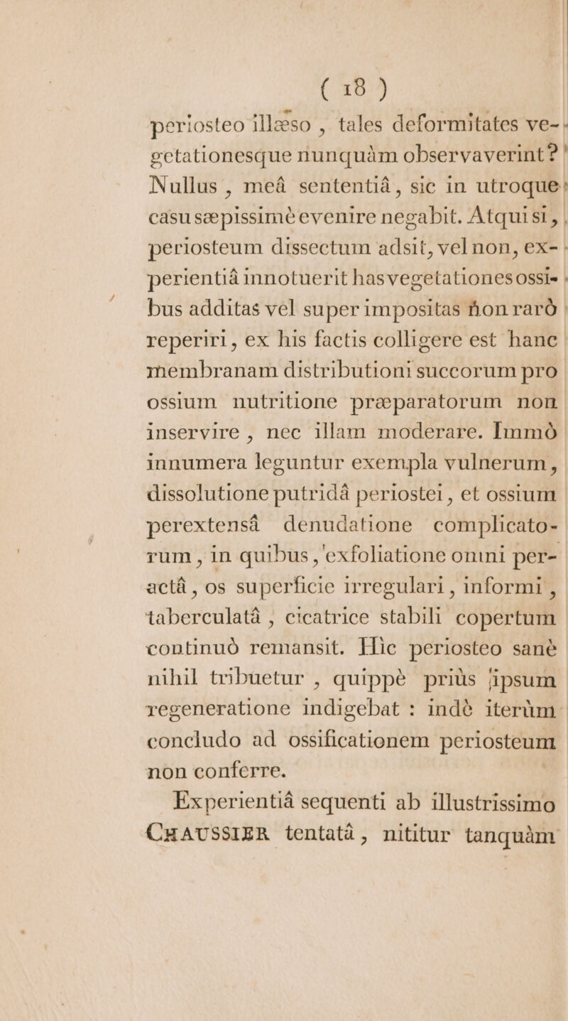 periosteo illæso , tales deformitates ve-: gctationesque nunquàm observaverint? ! Nullus , meá sententiá, sic in utroque: casu sæ pissimè evenire negabit. Atqui si, | periosteum dissectum adsit, vel non, ex- : perientiá innotuerit hasvegetationes ossi: : bus additas vel super impositas hon raró | reperiri, ex his factis colligere est hane membranam distributioni succorum pro ossium nutritione præparatorum non inservire , nec illam moderare. Immó innumera leguntur exempla vulnerum, dissolutione putridá periostei , et ossium perextensá denudatione complicato- rum , in quibus , exfoliatione omni per- actá , os superficie irregulari , informi , taberculatá , cicatrice stabili copertum continuó remansit. Flic periosteo sanè nihil tribuetur , quippé priüs ipsum regeneratione indigebat : indè iterum - concludo ad ossificationem periosteum non conferre. Experientiá sequenti ab illustrissimo CHAUSSIER tentatàá, nititur tanquàm.