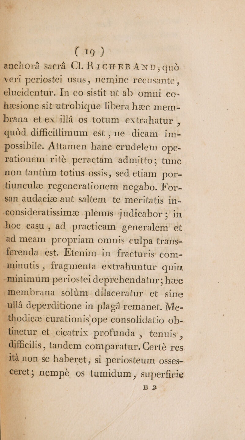 anchorâ sacrá Cl. RICHERAND, qud veri periostei usus, nemine recusante , elucidentur. In eo sistit ut ab omni co- h | Ca ASPHRUREUN libera heec mem- brana et ex illá os totum extrahatur , quód difficillimum est, ne dicam im- possibile. Attamen M crudelem ope- rationem rite peractam admitto; tunc non tantüm totius ossis &gt; sed etiam por- tiunculæ regencrationem negabo. For- s in audaciæ aut saltem. te meritatis in- consideratissimæ plenus. judicabor ; in hoc casu, ad practicam generalem et ad meam propriam omnis culpa trans- ferenda est. Etenim in fracturis com- ininutis , fragmenta. extrahuntur quiu inimum periostei deprehendatur; hæc | D. solüm dilaceratur et sine ullá deperditione in plagà remanet. Me- h Don rroniiope consolidatio ob- tinetur et cicatrix profunda , tenuis , tifücilis tandem comparatur. Certé res à non se haberet, si periosteum osses- et; nempe os tumidum, superficie JN B2