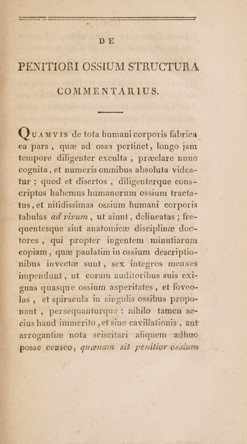 D E PENITIORI OSSIUM STRUCTURA COMMENTARIUS. ea pars, qua ad ossa pertinet, longo jam tempore diligenter exculta , praeclare nune coguita , et numeris oninibus absoluta. videa- tur ; quod et disertos , diligenterque cons- criptos habemus humanorum ossium tracta- tus,et nitidissimas ossium humani corporis tabulas ad vivum , ut aiunt , delineatas ; fre- quentesque sint anatomicæ discipline doc- tores, qui propter ingentem minutiarum copiam , quae paulatim in ossium descriptio- nibus invectæ sunt, sex integros menses impendunt, ut coram audiloribus suis ext- guas quasque ossium asperitates , et foveo- las, etspiracula in singulis ossibus propo- nant, persequanturque : nihilo tamen se- cius haud immerito ,et sine cavillationis , aut arrogantiæ nota sceisciari aliquem. adhuc posse eenseo, qucnam sié penilior ossium