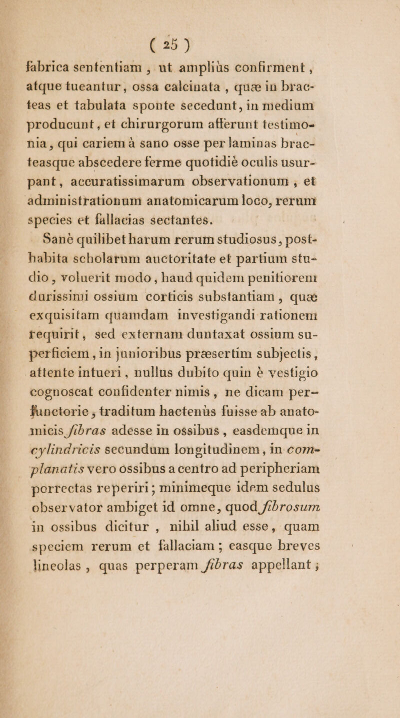 fabrica sententiam , ut ampliàs confirment, atque tueantur, ossa calcinata , quæ in brac- teas et tabulata sponte secedunt, in medium producunt, et chirurgorum afferunt testimo- nia, qui cariem à sano osse per laminas brac- teasque abscedere ferme quotidié oculis usur- pant, accuratissimarum observationum , et administrationum anatomicarum loco, rerumi species et fallacias sectantes. . Sané quilibet harum rerum studiosus, post- habita scholarum auctoritate et partium stu- dio , voluerit modo, haud quidem penitiorem durissini ossium corticis substantiam , quae exquisitam quamdam investigandi rationeni requirit, sed externam duntaxat ossium su- perficiem , in junioribus presertim subjectis , attente intueri , nullus dubito quin é vestigio cognoscat confidenter nimis, ne dicam per- functorie , traditum hactenus fuisse ab anato- nicis fibras adesse in ossibus , easdemque in cylindricis secundum longitudinem , in com- planatis vero ossibus a centro ad peripheriam porrectas reperiri; minimeque idem sedulus observator ambiget id omne, quod fibrosum in ossibus dicitur , nihil aliud esse, quam speciem rerum et fallaciam ; easque breves lineolas , quas perperam /ibras appellant ;