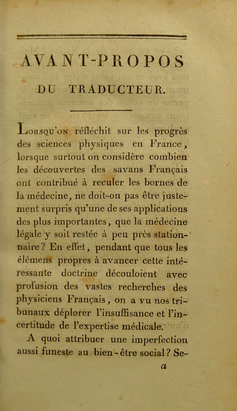 AVANT-PROPOS DU TRADUCTEUR. Lorsqu’on reflechit sur les progres des Sciences physiques en France, lorscjue surtout on considere combien les deccmvertes des savans Frangais ont contribue a reculer les bornes de la medecine, ne doit-on pas etre juste- ment snrpris qu’une de ses applications des plus importantes, que la medecine legale y soit restee a peu pres Station-' naire? En effet, pendant que tous les elemens propres ä avancer cette inte- ressante doctrine decouloient ayec profusion des vastes recherches des physiciens Frangais, on a vu nos tri- bunaux deplorer Finsuffisance et Fin- certitude de Fexpertise medicale. A quoi attribuer une imperfection aussi funeste au bien-etre social? Se- a