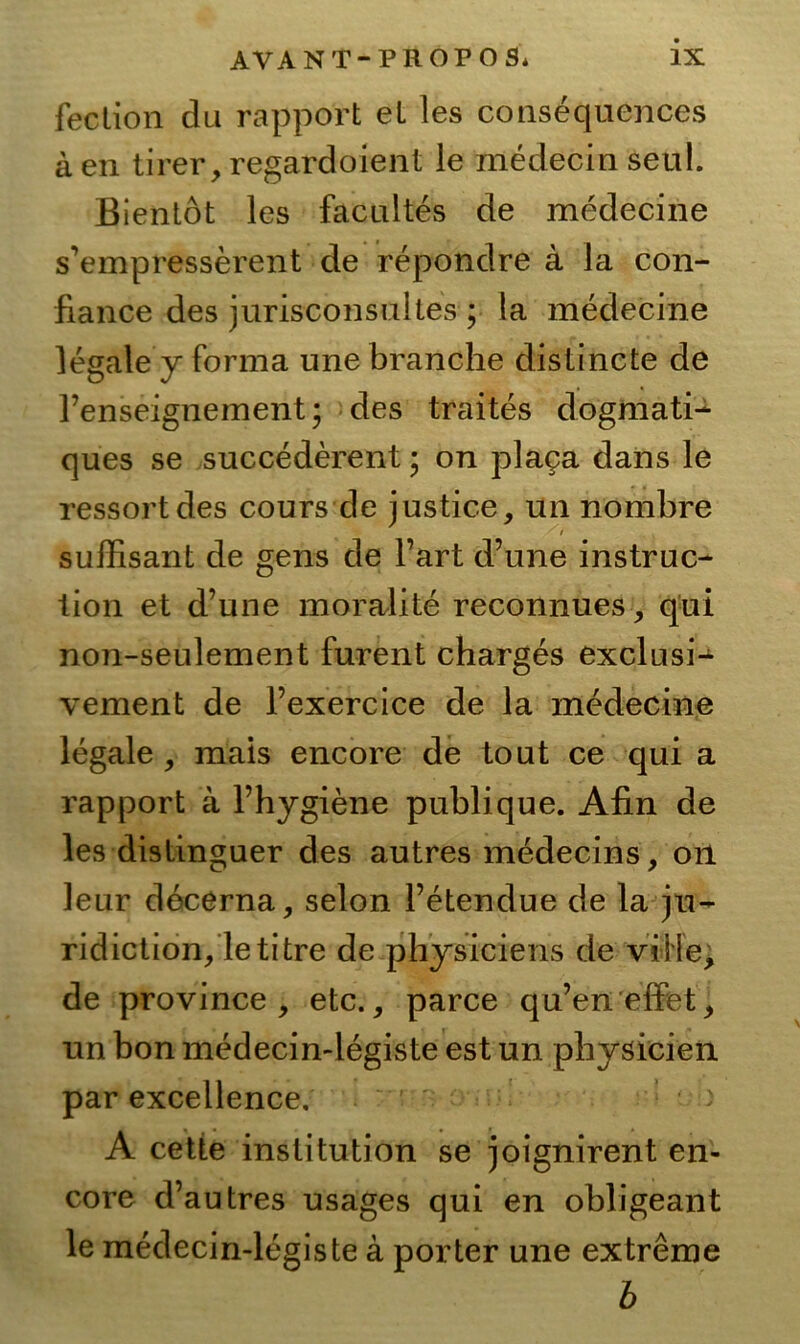 fection du rapport eL les consequences äen tirer,regardoient le medecin seul. Bientot les facultes de medecine s’empresserent de repondre a la con- fiance des jurisconsultes ; la medecine legale y forma unebranche dislinete de l’enseignement \ des traites dogmati- ques se succederent; on placa dans le ressortdes cours de justice, un nombre ' t , süffisant de gens de l’art d’une instruc- tion et d’une moralite reconnues, qui non-seulement furent charges exclusi- vement de l’exercice de la medecine legale , mais encore de tout ce qui a rapport a l’hygiene publique. Afin de les distinguer des autres medec/ins, on leur decerna, selon l’etendue de la ju- ridiction/letitre de physiciens de viile, de province , etc., parce qu’en effet^ un bon medecin-legiste est un physicien par excellence. A cette Institution se joignirent en- core d’autres usages qui en obligeant le medecin-legiste a porter une extreme b