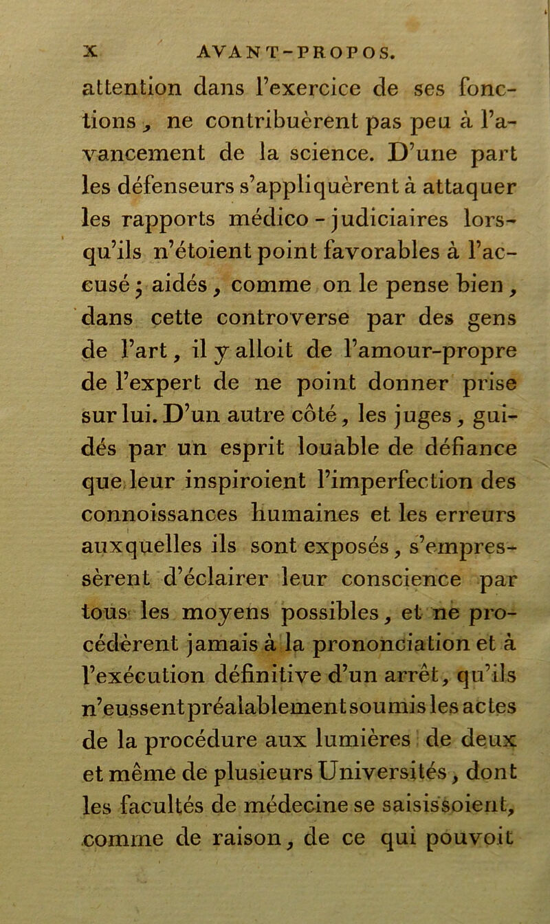 attention dans l’exercice de ses fonc- tions ,, ne contribuerent pas peu a Fa- vancement de la Science. D’une pari les defenseurs s’appliquerent ä attaquer les rapports medico - judiciaires lors- qu’ils n’etoient point fayorables a l’ac- euse * aides, comme on le pense bien , dans cette controverse par des gens de l’art, il y alloit de l’amour-propre de l’expert de ne point donner prise sur lui. D’un autre cote , les juges, gui- des par un esprit louable de defiance que leur inspiroient l’imperfection des connoissances Immaines et les erreurs auxquelles ils sont exposes, s’einpres- serent d’eclairer leur conscience par tous les moyens possibles, et ne pro- cederent jamais a la prononoia tion et ä l’execution definitive d’un arret, qu’ils n’eussentpr6aiablementsoumislesactes de la procedure aux lumieres de deux et meme de plusieurs Universites, dont les facultes de medecine se saisissoient, comrne de raison, de ce qui pouvoit