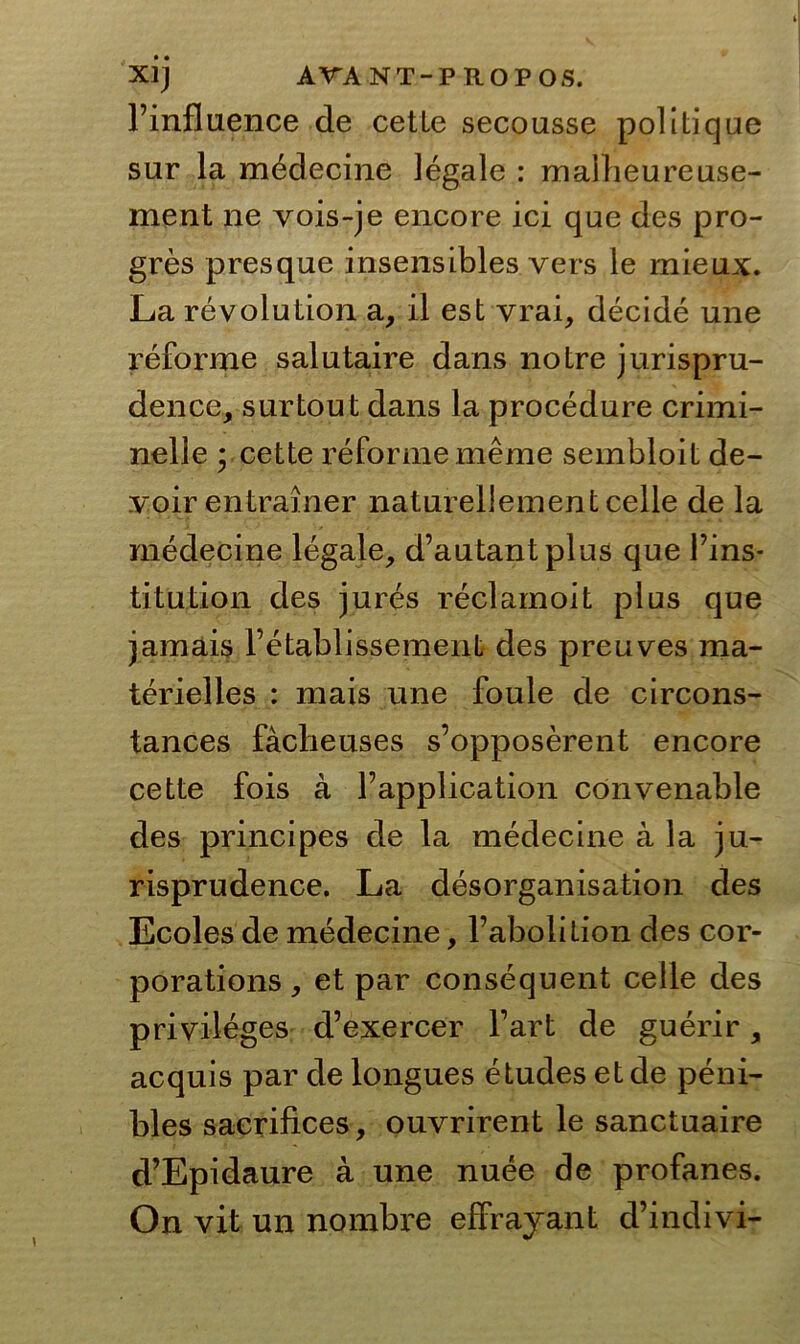 l’influence de cette secousse politique sur la medecine legale : maiheureuse- ment ne vois-je encore ici que des pro- gres presque insensibles vers le mieux. La revolution a, il est vrai, decide une reforme salntaire dans notre jurispru- dence, surtout dans la procedure crimi- nelle • cette reforme meme sembloit de- voir entrainer naturellement celle de la medecine legale, d’autantplus que Fins* titution des jures reclamoit plus que jamais l’etablissement des preuves ma- terielles : mais une foule de circons- tances facbeuses s’opposerent encore cette fois a Fapplication cönvenable des principes de la medecine a la ju- risprudence. La desorganisation des Ecoles de medecine, l’abolition des cor- porations, et par consequent celle des Privileges d’exercer Fart de guerir, acquis par de longues etudes et de peni- bles sacrifices, ouvrirent le sanctuaire d’Epidaure a une nuee de profanes. On vit un nombi’e effrayant d’indivi-
