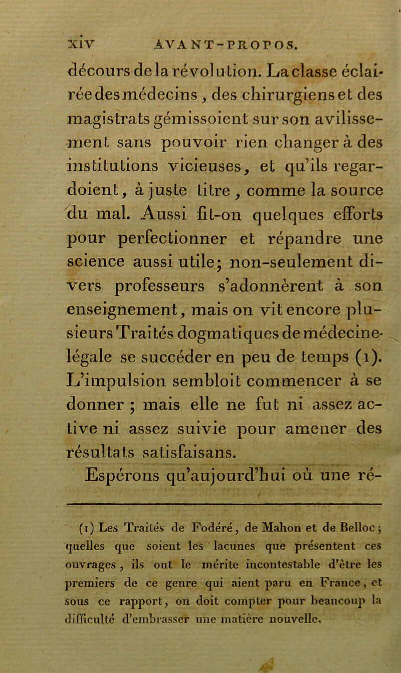 decours de la re vol u Lion. La classe eclai- reedesmedecins ,, des chirurgienset des magistrats gemissoient sur son avilisse- ment sans pouvoir rien changerades institutions vicieuses, et qn’ils regar- doient, ä juste titre , comme la source du mal. Aussi fit-on quelques effbrts pour perfectionner et repandre une science aussi utile; non-seulement di- vers professeurs s’adonnerent ä son enseignement, mais on vitencore plu- sieurs Traites dogmatiquesdemedecine- legale se succeder en peu de temps (1). L’impulsion sembloit commencer a se donner ; mais eile ne fut ni assez ac- tive ni assez suivie pour amener des resultats satisfaisans. Esperons qu’aujourd’hui ou une re- (i) Les Trailes de Fodere, de Mahon et de Bellocj (jaelles que soient les lacunes que presentent ces ouvrages , ils ont le merite incontestable d’etre les premiers de ce genre qui aient paru en France, et sous ce rapport, on doit compter pour beaucouji la difficulte d’embrasser une matiere nouvellc.