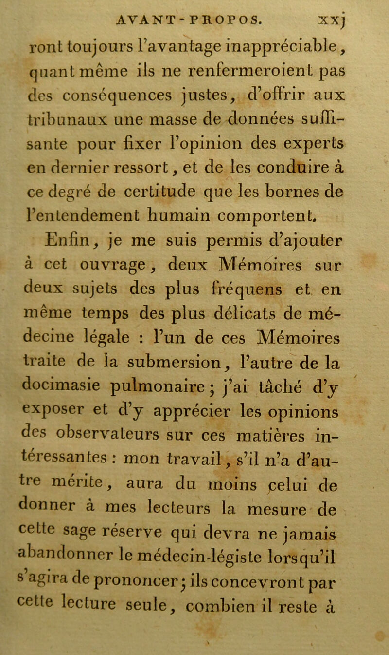 ront toujours Favantage inappreciable, quant meine ils ne renfermeroienL pas des consequences justes, d’offrir aux tribunaux une masse de donnees süffi- sante pour fixer Popinion des experts en dernier ressort, et de les conduire ä ce degre de certitude que les bornes de Fentendement humain comportent. Enfin, je me suis permis d’ajouter ä cet ouvrage, deux Memoires sur deux sujets des plus Frequens et en meme temps des plus delicats de m6- decine legale : Fun de ces Memoires Iraite de la submersion, Fautre de la docimasie pulmonaire • j’ai täche d’y exposer et d’y apprecier les opinions des observateurs sur ces matieres in- teressantes : mon travail, s’il n’a d’au- tre merite, aura du moins pelui de donner a mes lecteurs la mesure de cette sage reserve qui devra ne jamais abandonner le medecin-legiste lorsqu’il s agira de prononcer ^ ils concevront par cetle lecture seule, combien il reste a