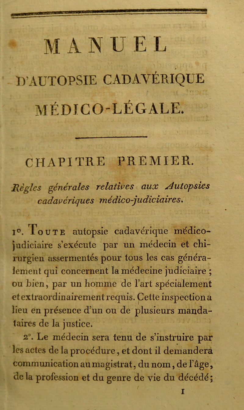 MANUEL IVAUTOPSIE CADAYERIQUE MEDICO-LEGALE. CHAPITRE PREMIER. Regles generales relatives aux utopsies cadaveriqu.es medico-judiciaires. 1°. To UTE autopsie cadaverique mddico- judiciaire s’exdcute par un medeciii et Chi- rurgien assermentes pour tous les cas gen^ra- lement qui concernent la medecine judiciaire ; ou bien, par un homme de l’art sp^cialement et extraordinairement requis. Cette inspection a lieu en presence d’un ou de plusieurs manda- taires de la justice. 2°. Le mädecin sera tenu de s’instruire par les actes de la procedure, et dont il demandera communication au magistrat. du nom, de Tage, dcla profession et du genre de vie du d^c^d^;