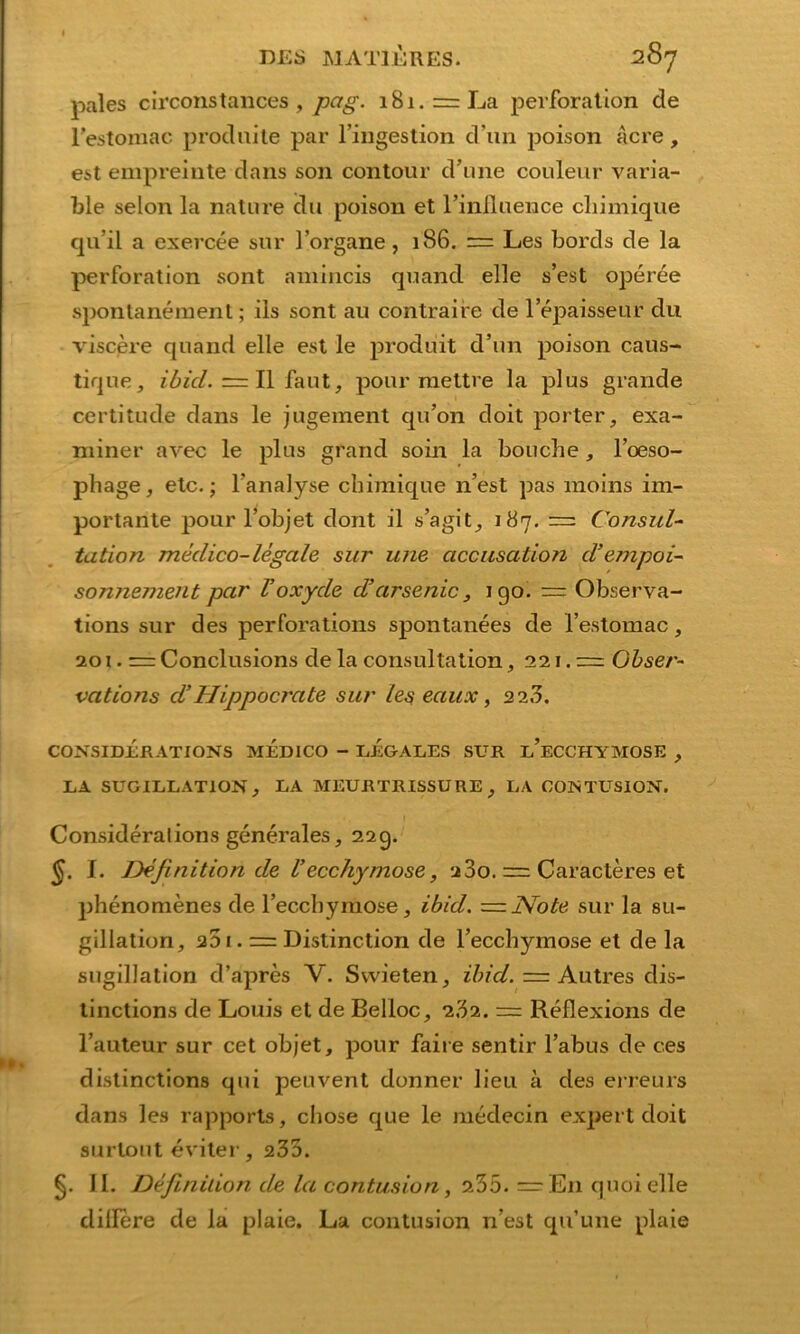 pal es circonstances , pag. 181.== La Perforation de l’estomac produite par l’ingestion d’iin poison Acre, est empreinte dans son contour d’une couleur varia- ble selon la nature du poison et rinlluence clmnique qu’il a exercee sur l’organe, 186. = Les bords de la Perforation sont amincis quand eile s’est operee spontanemenl; ils sont au contraire de lepaisseur du viscere quand eile est le produit d’un poison caus- tique3 ibid. — II fallt, pour raettre la plus grande certitude dans le jugement qu’on doit porter, exa- nxiner avec le plus grand soin la boucbe, l’oeso- phage, etc.; l’analyse cbimique n’est pas moins im- portante pour l’objet dont il s’agit, 187. — Consul- tation medico-legale sur une accusation d’empoi- sonnement par Voxyde d’arsenic, igo. — Observa- tions sur des perforations spontanees de l’estomac, 201. = Conclusions de la consultation, 221.= Obser- vations d’Hippocrate sur les eaux, 223. CONSIDERATIONS MEDICO - LEGALES SUR l’eCCHYMOSE , LA SUGILLATION , LA MEURTR.ISSU RE , LA COISTUSION. Consideralions generales, 22g. §. I. Definition de Vecchymose, 200. ~ Caracteres et phenomenes de l’eccbymose, ibid. = j\Tote sur la su- gillation, 201. = Distinction de l’eccbymose et de la sugillation d’apres V. Svvieten, ibid. = Autres dis- tinctions de Louis et de Belloc, 2,32. = Reflexions de l’auteur sur cet objet, pour faire sentir l’abus de ces distinctions qui peuvent donner lieu a des erreurs dans les rapports, chose que le medecin expert doit surtout eviter, 235. §. 11. Definition de la contusion, 235. = En quoi eile dillere de la plaie. La contusion n’est qu’une plaie