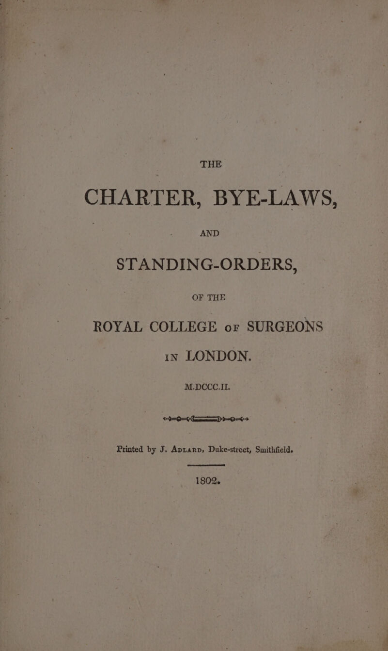 CHARTER, BYE-LAWS, : AND STANDING-ORDERS, are ROYAL COLLEGE or SURGEONS 1x LONDON. ee PIES OLIN Printed by J. Aptarp, Duke-street, Smithfield. 1802.