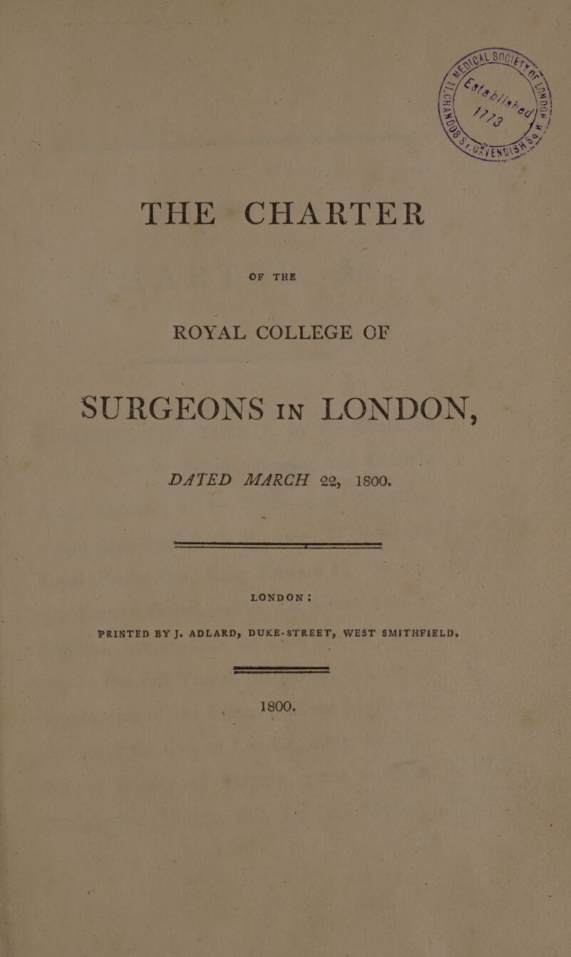 THE CHARTER OF THE ROYAL COLLEGE OF SURGEONS 1n LONDON, DATED MARCH 22, 1800. LONDON: PRINTED BY Je ADLARD, DUKE-STREET, WEST SMITHFIELD, 1800.