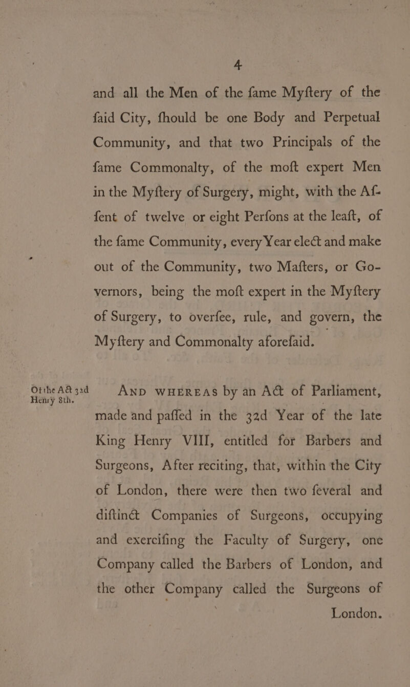 Otthe A&amp; 32d Henry 8th. 4 and all the Men of the fame Myftery of the faid City, fhould be one Body and Perpetual Community, and that two Principals of the fame Commonalty, of the moft expert Men in the Myftery of Surgery, might, with the Af- the fame Community, every Year elect and make out of the Community, two Mafters, or Go- vernors, being the moft expert in the Myftery of Surgery, to overfee, rule, and govern, the Myftery and Commonalty aforefaid. AND WHEREAS by an A@ of Parliament, made and paffed in the 32d Year of the late King Henry VIII, entitled for Barbers and Surgeons, After reciting, that, within the City of London, there were then two feveral and diftinét Companies of Surgeons, occupying and exercifing the Faculty of Surgery, one Company called the Barbers of London, and the other Company called the Surgeons of - London.