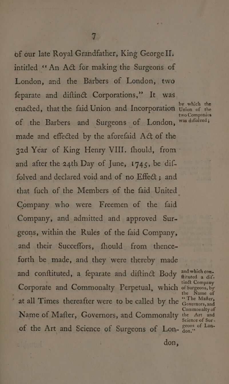 of our late Royal Grandfather, King George II. intitled «* An Ac&amp;t for making the Surgeons of London, and the Barbers of London, two feparate and diftinc&amp;t Corporations,” It was enacted, that the faid Union and Incorporation of the Barbers and Surgeons of London, made and effected by the aforefaid Act of the by which the Union of the two Companies was diffolyed ; and after the 24th Day of June, 1745, be dif- folved and declared void and of no Effect; and Company who were Freemen of the faid Company, and admitted and approved Sur- geons, within the Rules of the faid Company, and their Succeffors, fhould from _ thence- forth be made, and they were thereby made and conftituted, a feparate and diftinét Body Corporate and Commonalty Perpetual, which * at all Times thereafter were to be called by the Name of Mafter, Governors, and Commonalty of the Art and Science of Surgeons of Lon- don, and which con- ftituted a dif. ting Company of Surgeons, by the Name of ‘¢ The Matter, Governors, and Commonalty of the Art and Science of Sur. geons of Lon- don.””