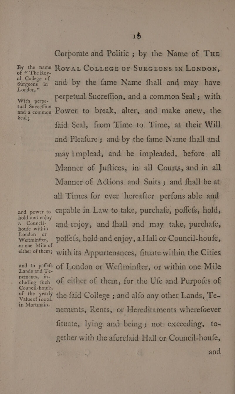 16 Corporate and Politic ; by the Name of THE By the name RoyAL COLLEGE OF SURGEONS IN LONDON, - of * The Roy- 1 College of Surgeons’ in. and by the fame Name fhall and may have London.” With perpe perpetual Succeffion, and a common Seal; with tual Succefiion anda common Power to break, alter, and make anew, the Seal ; faid Seal, from Time to Time, at their Will and Pleafure ; and: by the fame Name fhall and may implead, and be impleaded, before all Manner of Juftices, in all Courts, and in all Manner of Actions and Suits; and fhall be at all Fimes for ever hereafter perfons able and and power to capable in. Law to take, purchafe, poffefs, hald, hold and enjoy a Council- : ; | houfe within and ENO and fhall and may take, purchafe, London or Wetminter, poflefs, held.and enjoy, a Hall or Council-houfe, orone Mile of either of them; with its Appurtenances, fituate within the Cities ae ac of London or Weftminfter, or within one Mile nements, in- tf cluding fuch Of either of them, for the Ufe and Purpofes of Council-houfe, oF ce ery the faid College ; and alfo any other Lands, 'Te- Valueof tocol. in Mortmain. : nements, Rents, or Hereditaments wherefoever | fituate, lying and being; not exceeding, to- gether with the aforefaid Hall or Council-houfe, iB eS 7 soveand