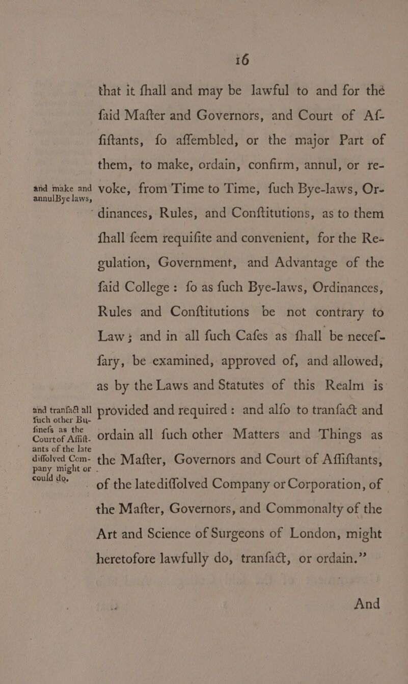 that it fhall and may be lawful to and for the faid Mafter and Governors, and Court of Af- fiftants, fo affembled, or the major Part of them, to make, ordain, confirm, annul, or fre- Ses ate voke, from’Time to Time, fuch Bye-laws, Or- ‘dinances, Rules, and Conftitutions, as to them fhall feem requifite and convenient, for the Re- gulation, Government, and Advantage of the faid College: fo as fuch Bye-laws, Ordinances, Rules and Conftitutions be not contrary to Law: and in all fuch Cafes as fhall be necef- fary, be examined, approved of, and allowed; as by the Laws and Statutes of this Realm is: “ie noe th provided and required: and alfo to tranfac&amp;t and Cres * Aaa. ordain all fuch other Matters and Things as ants of the late diffolved Com- the Mafter, Governors and Court of Affiftants, pany might or could of the latediffolved Company or Corporation, of the Mafter, Governors, and Commonalty of the Art and Science of Surgeons of London, might heretofore lawfully do, tranfact, or ordain.” And