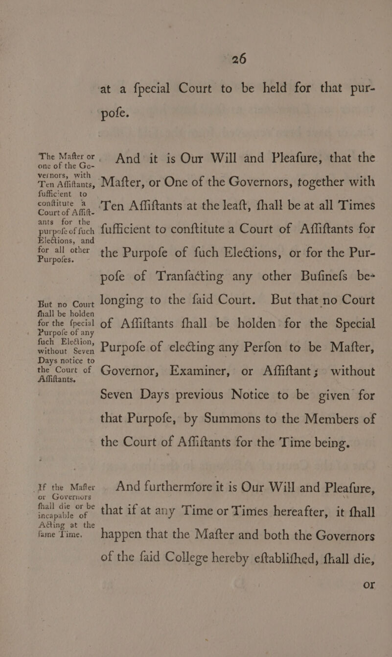 at a fpecial Court to be held for that pur- pofe. The Mafteror And it is Our Will and Pleafure, that the one of the Go- vernors, with Ten Affitants, Mafter, or One of the Governors, together with fufficient to conftitute a Ten Affiftants at the leaft, fhall be at all Times Court of AMfift- ants for the 4 . i purpof of fuch fufficient to conftitute a Court of Affiftants for Elections, and for all other the Purpofe of fuch Eleétions, or for the Pur- urpofes. pofe of Tranfacting any other Bufinefs be- But no Comt longing to the faid Court. But that no Court fhall be holden for the fpecial of Affiftants fhall be holden for the Special fuch Eleftion, without Seven Purpofe of electing any Perfon to be Matter, Days notice to he Said of Governor, Examiner, or Affiftant; without tants. Seven Days previous Notice to be given for that Purpofe, by Summons to the Members of the Court of Affiftants for the Time being. If the Mafer And furthernfore it is Our Will and Pleafure, or Governors . ° fhall die or be incapable of Aéting at the fame Time. happen that the Mafter and both the Governors of the faid College hereby eftablithed, fhall die, that if at any Time or Times hereafter, it thall Or