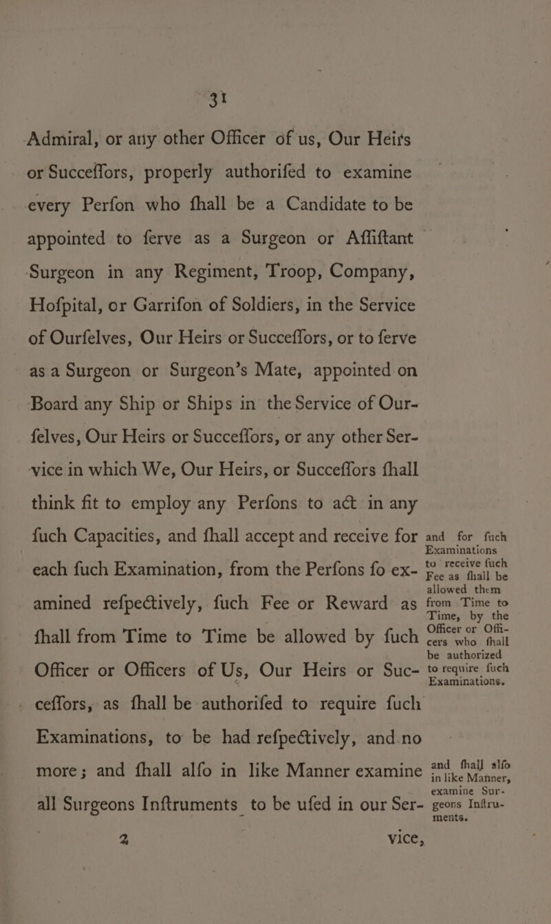 Admiral, or any other Officer of us, Our Heirs or Succeffors, properly authorifed to examine every Perfon who fhall be a Candidate to be appointed to ferve as a Surgeon or Affliftant Surgeon in any Regiment, Troop, Company, Hofpital, or Garrifon of Soldiers, in the Service of Ourfelves, Our Heirs or Succeffors, or to ferve as a Surgeon or Surgeon’s Mate, appointed on Board any Ship or Ships in the Service of Our- felves, Our Heirs or Succeffors or any other Ser- vice in which We, Our Heirs, or Succeffors fhall think fit to employ any Perfons to act in any fuch Capacities, and fhall accept and receive for each fuch Examination, from the Perfons fo ex- amined refpectively, fuch Fee or Reward as fhall from Time to Time be allowed by fuch Officer or Officers of Us, Our Heirs or Suc- ceffors, as fhall be dutherived to require fuch Examinations, to be had refpectively, and no more; and fhall alfo in like Manner examine all Surgeons Inftruments_ to be ufed in our Ser- 2, vice, and for fuch Examinations to receive fuch Fee as fhall be allowed them from Time to Time, by the Officer or Offi- cers who fhall be authorized to require fuch Examinations, and fhal] alfo in like Manner, examine Sur- geons Inftru- ments.