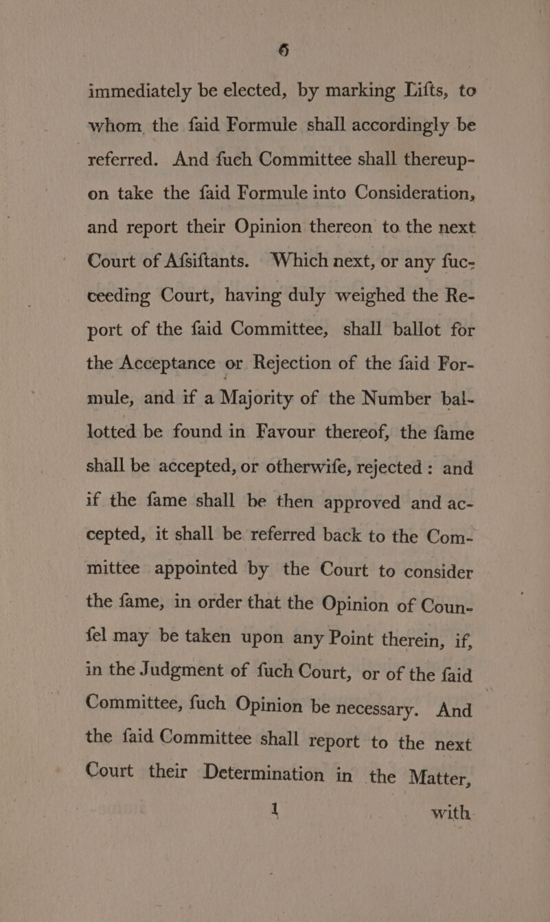 § immediately be elected, by marking Tifts, to whom the faid Formule shall accordingly be referred. And fuch Committee shall thereup- on take the faid Formule into Consideration, and report their Opinion thereon to the next Court of Afsiftants. Which next, or any fuc- ceeding Court, having duly weighed the Re- port of the faid Committee, shall ballot for the Acceptance or Rejection of the faid For- mule, and if a Majority of the Number bal- lotted be found in Favour thereof, the fame shall be accepted, or otherwife, rejected : and if the fame shall be then approved and ac- cepted, it shall be referred back to the Com- mittee appointed by the Court to consider the fame, in order that the Opinion of Coun- fel may be taken upon any Point therein, if in the Judgment of fuch Court, or of the Gad Committee, fuch Opinion be necessary. And | the faid Committee shall report to the next Court their Determination in the Matter, 1 with