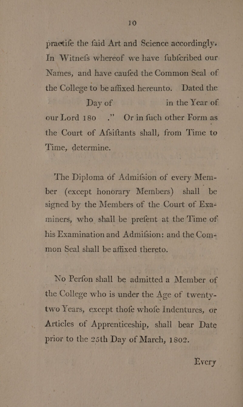 practife the faid Art and Science accordingly. In Witnefs whereof we have fub{fcribed our Names, and have caufed the Common Seal of the College to be affixed hereunto. Dated the Day of in the Year of 2? our Lord 180 Or in fuch other Form as the Court of Afsiftants shall; from Time to | Time,. determine. The Diploma of Admifsion of every Mem- ber (except honorary Members) shall be signed by the Members of the Court of Exa- miners, who. shall be prefent. at the Time of his Examination and Admifsion: and the Com- mon Seal shall be affixed thereto. No Perfon shall be admitted a Member of the College who is under the Age of twenty- two Years, except thofe whofe Indentures, or Articles of Apprenticeship, shall bear Date prior to the 25th Day of March, 1802. Every