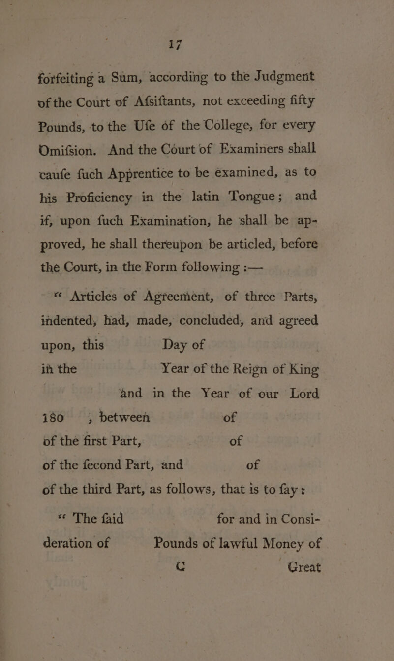 forfeiting a Sani; according to the Judgment of the Court of Afsiftants, not exceeding fifty Pounds, to the Ufe of the College, for every Omifsion. And the Court of Examiners shall caufe fuch Apprentice to be examined, as to his Proficiency in the latin Tongue; and if, upon fuch Examination, he ‘shall be ap- proved, he shall thereupon be articled, before the Court, in the Form follewing :— « Articles of Agreement, of three Parts, indented, had, made, concluded, and agreed upon, this Day of ih the Year of the Reign of King and in the Year of our Lord 180 4, between of of the first Part, of of the fecond Part, and of of the third Part, as follows, that is to fay: ** The faid for and in Consi- deration of Pounds of lawful Money of Cc Great