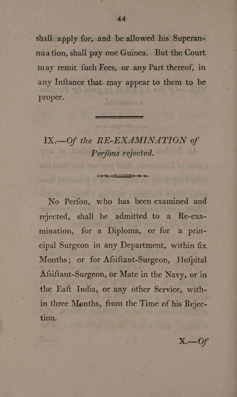 shall apply for, and be allowed his Superan- nua tion, shall pay one Guinea. But the Court may remit fuch Fees, or any Part thereof, in any Inftance that. may appear to them to be proper. IX.—Of the RE-EXAMINATION of Perfons rejected. ) SOs ie Sn Pemeemeeny ) 5 ok 5 TL No Perfon, who has been examined and rejected, shall be admitted to a Re-exa- mination, for a Diploma, or for a prin- cipal Surgeon in any Department, within fix Months; or for Afsiftant-Surgeon, Hofpital | | Afsiftant-Surgeon, or Mate in the Navy, or in the Eaft India, or any other Service, with- in three Months, from the Time of his Rejec- tion. x of