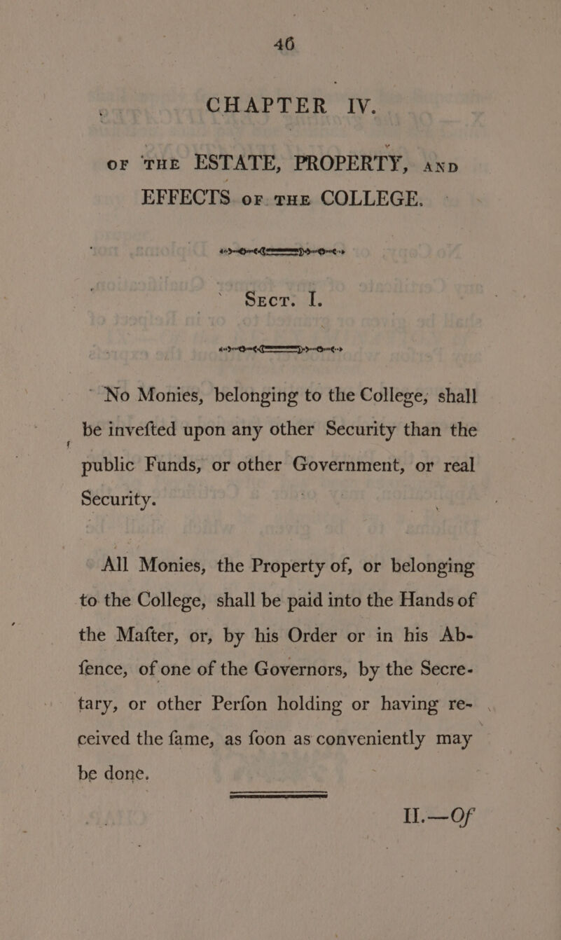 CHwe rin ly: or ‘tHe ESTATE, PROPERTY, axp EFFECTS. or. rE COLLEGE. 4 Sod pn A SIRS HONE sd Secr. I. Koen CEM Sounded ~ No Monies, belonging to the College, shall be invefted upon any other Security than the public Funds, or other Government, or real Security. All Monies, the Property of, or belonging to: the College, shall be paid into the Hands of the Mafter, or, by his Order or in his Ab- fence, of one of the Governors, by the Secre- tary, or other Perfon holding or having re- . ceived the fame, as foon as conveniently may be done. Il.—Of