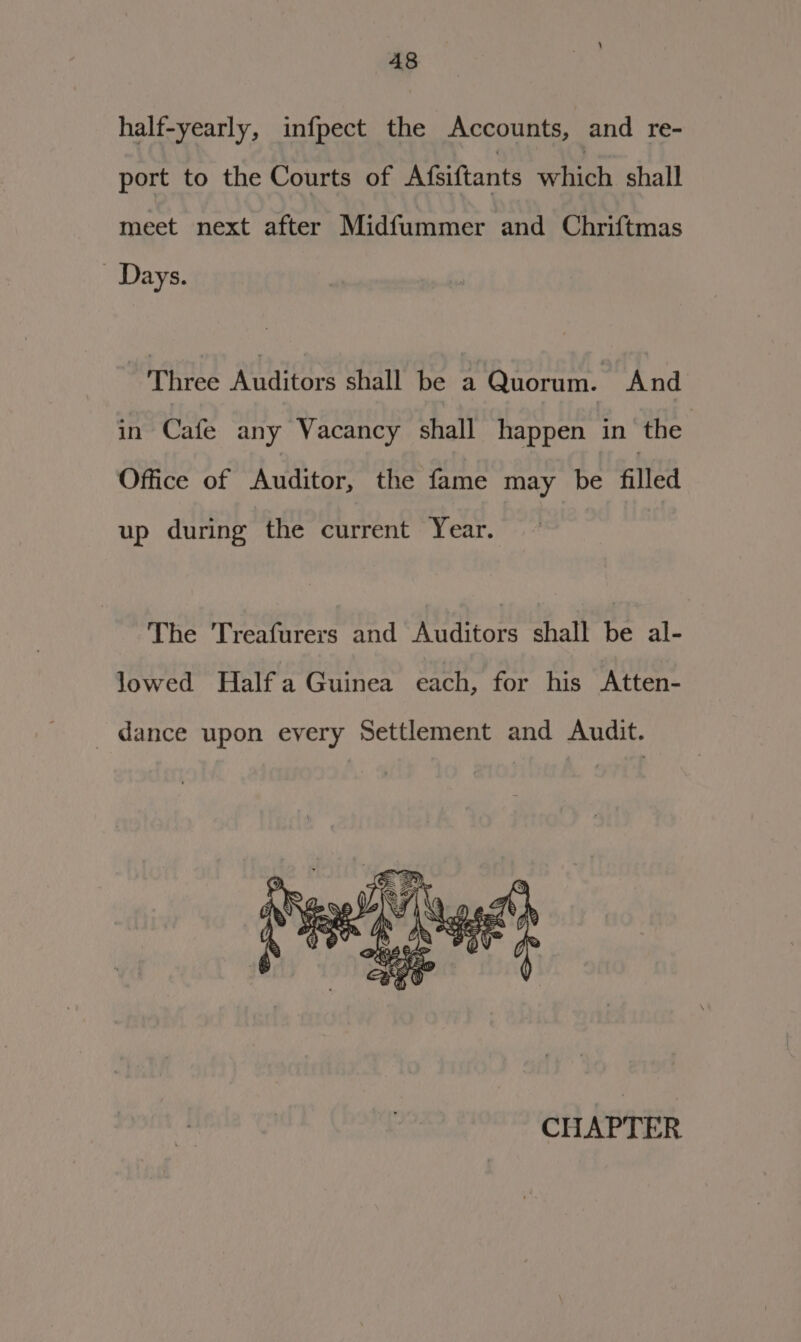 half-yearly, infpect the Accounts, and re- port to the Courts of Afsiftants which shall meet next after Midfummer and Chriftmas Days. Three Raters shall be a Quorum. And in Cafe any Vacancy shall happen in the Office of Auditor, the fame may be filled up during the current Year. The Treafurers and Auditors shall be al- lowed Half a Guinea each, for his Atten- dance upon every Settlement and Audit. CHAPTER