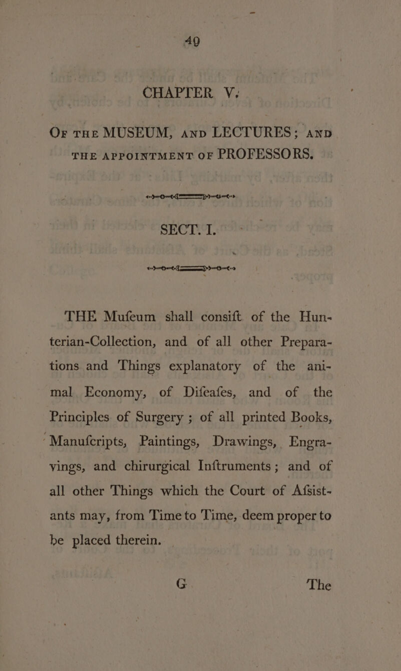 CHAPTER V. Or tHe MUSEUM, anv LECTURES; anv THE APPOINTMENT OF PROFESSORS. Pa a at Geeeerey ) a SECT Si lin Onn Yar a) tea Se THE Mufeum shall consift. of the Hun- terian-Collection, and of all other Prepara- tions and Things explanatory of the ani- mal Economy, of Difeafes, and of the | Principles of Surgery ; of all printed Books, ‘“Manufcripts, Paintings, Drawings, Engra- yings, and chirurgical Inftruments; and of all other Things which the Court of Afsist- ants may, from Time to Time, deem proper to be placed therein. G The