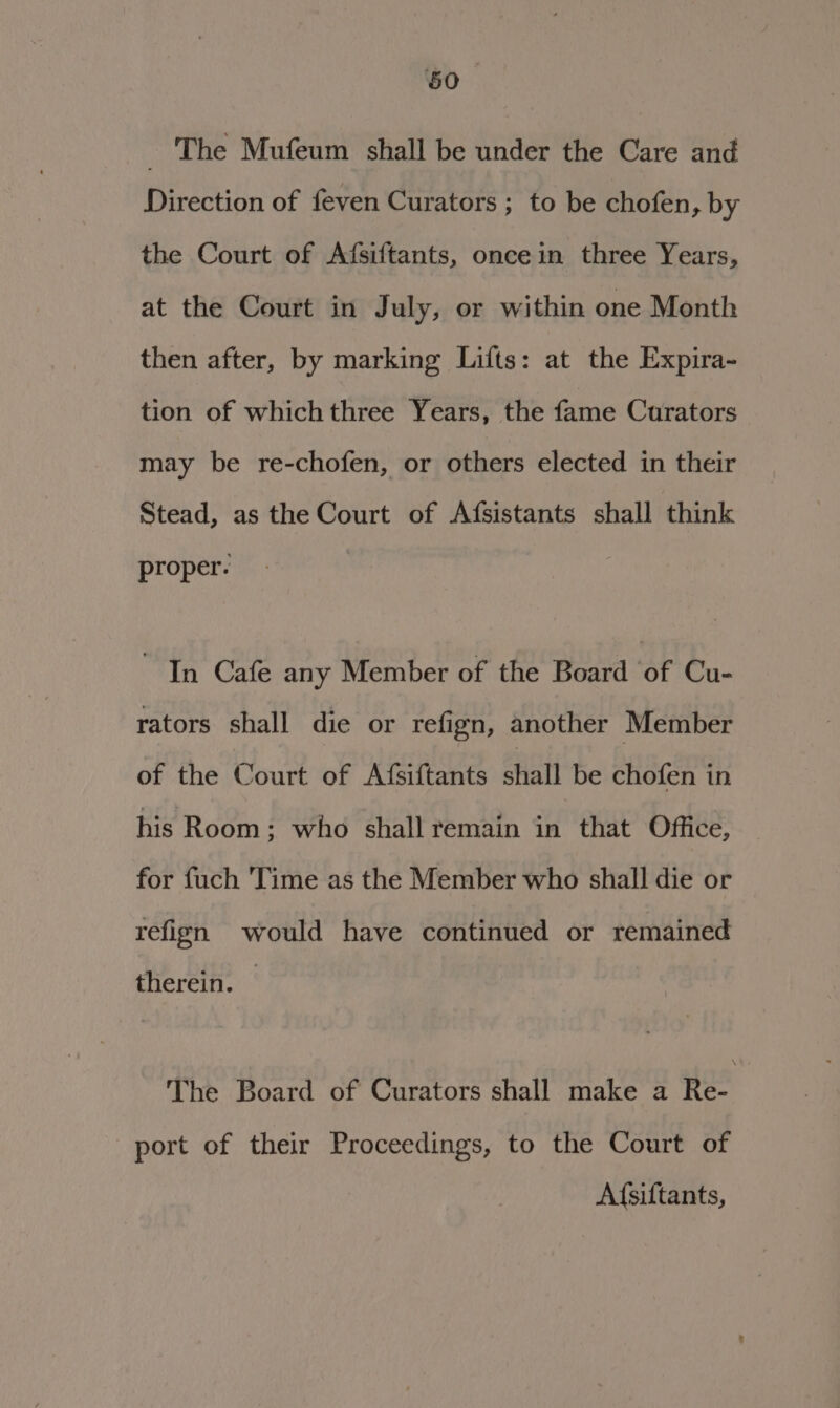 _ The Mufeum shall be under the Care and Direction of feven Curators; to be chofen, by the Court of Afsiftants, oncein three Years, at the Court in July, or within one Month then after, by marking Lifts: at the Expira- tion of whichthree Years, the fame Curators may be re-chofen, or others elected in their Stead, as the Court of Afsistants shall think proper. In Cafe any Member of the Board of Cu- rators shall die or refign, another Member of the Court of Afsiftants shall be chofen in his Room; who shall remain in that Office, for fuch ‘Time as the Member who shall die or refign would have continued or remained therein. The Board of Curators shall make a Re- port of their Proceedings, to the Court of Afsiftants,